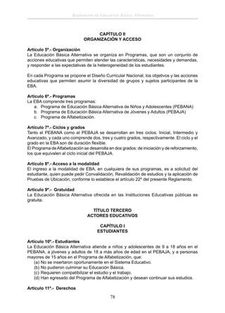 Reglamento de Educación Básica Alternativa

CAPÍTULO II
ORGANIZACIÓN Y ACCESO
Artículo 5º.- Organización
La Educación Básica Alternativa se organiza en Programas, que son un conjunto de
acciones educativas que permiten atender las características, necesidades y demandas,
y responder a las expectativas de la heterogeneidad de los estudiantes.
En cada Programa se propone el Diseño Curricular Nacional, los objetivos y las acciones
educativas que permiten asumir la diversidad de grupos y sujetos participantes de la
EBA.
Artículo 6º.- Programas
La EBA comprende tres programas:
a. Programa de Educación Básica Alternativa de Niños y Adolescentes (PEBANA)
b. Programa de Educación Básica Alternativa de Jóvenes y Adultos (PEBAJA)
c. Programa de Alfabetización.
Artículo 7º.- Ciclos y grados
Tanto el PEBANA como el PEBAJA se desarrollan en tres ciclos: Inicial, Intermedio y
Avanzado, y cada uno comprende dos, tres y cuatro grados, respectivamente. El ciclo y el
grado en la EBA son de duración ﬂexible.
El Programa de Alfabetización se desarrolla en dos grados: de iniciación y de reforzamiento,
los que equivalen al ciclo inicial del PEBAJA.
Artículo 8º.- Acceso a la modalidad
El ingreso a la modalidad de EBA, en cualquiera de sus programas, es a solicitud del
estudiante, quien puede pedir Convalidación, Revalidación de estudios y la aplicación de
Pruebas de Ubicación, conforme lo establece el artículo 22º del presente Reglamento.
Artículo 9º.- Gratuidad
La Educación Básica Alternativa ofrecida en las Instituciones Educativas públicas es
gratuita.
TÍTULO TERCERO
ACTORES EDUCATIVOS
CAPÍTULO I
ESTUDIANTES
Artículo 10º.- Estudiantes
La Educación Básica Alternativa atiende a niños y adolescentes de 9 a 18 años en el
PEBANA, a jóvenes y adultos de 18 a más años de edad en el PEBAJA, y a personas
mayores de 15 años en el Programa de Alfabetización, que:
(a) No se insertaron oportunamente en el Sistema Educativo.
(b) No pudieron culminar su Educación Básica.
(c) Requieren compatibilizar el estudio y el trabajo.
(d) Han egresado del Programa de Alfabetización y desean continuar sus estudios.
Artículo 11º.- Derechos

78

 