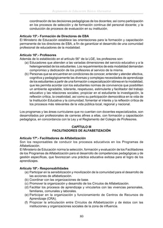 Reglamento de Educación Básica Alternativa
coordinación de las decisiones pedagógicas de los docentes; así como participación
en los procesos de selección y de formación continua del personal docente; y la
conducción de procesos de evaluación en su institución.
Artículo 15º.- Formación de Directores de EBA
El Ministerio de Educación establece las orientaciones para la formación y capacitación
permanente de los directores de EBA, a ﬁn de garantizar el desarrollo de una comunidad
profesional de educadores de la modalidad.
Artículo 16º.- Profesores
Además de lo establecido en el artículo 56° de la LGE, los profesores son:
(a) Educadores que atienden a las variadas dimensiones del servicio educativo y a la
heterogeneidad de los estudiantes. Los requerimientos de esta modalidad demandan
compromiso y dedicación de los profesores al servicio de la misma.
(b) Personas que se encuentran en condiciones de conocer, entender y atender afectiva,
cognitiva y pedagógicamente las diversas y complejas necesidades de aprendizaje
de los estudiantes a partir de una formación o especialización idónea en la modalidad,
que les permita acordar con los estudiantes normas de convivencia que posibiliten
un ambiente agradable, tolerante, respetuoso, estimulante y facilitador del trabajo
educativo y las relaciones sociales; propiciar en el estudiante la investigación, la
reﬂexión crítica, la creatividad, así como su participación democrática en la vida de
la Institución Educativa y la comunidad; fomentar el interés y la reﬂexión crítica de
los procesos más relevantes de la vida pública local, regional y nacional.
Los programas y las áreas curriculares que no cuentan con docentes especializados, son
desarrollados por profesionales de carreras aﬁnes a ellas, con formación y capacitación
pedagógica, en concordancia con la Ley y el Reglamento del Colegio de Profesores.
CAPÍTULO III
FACILITADORES DE ALFABETIZACIÓN
Artículo 17º.- Facilitadores de Alfabetización
Son los responsables de conducir los procesos educativos en los Programas de
Alfabetización.
El Ministerio de Educación norma la selección, formación y evaluación de los Facilitadores
de los Programas de Alfabetización para el desarrollo de competencias pedagógicas y de
gestión especíﬁcas, que favorezcan una práctica educativa exitosa para el logro de los
aprendizajes.
Artículo 18º.- Responsabilidades
(a) Participar en la sensibilización y movilización de la comunidad para el desarrollo de
las acciones de alfabetización.
(b) Coordinar con las organizaciones de base.
(c) Promover la organización y desarrollo de los Círculos de Alfabetización.
(d) Facilitar los procesos de aprendizaje y vincularlos con las vivencias personales,
familiares, comunales y laborales.
(e) Participar en la organización y funcionamiento de Centros de Recursos de
Aprendizaje (CRA).
(f) Propiciar la articulación entre Círculos de Alfabetización y de éstos con las
instituciones y organizaciones sociales de la zona de inﬂuencia.

80

 