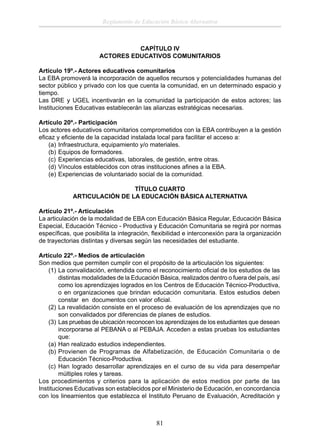 Reglamento de Educación Básica Alternativa

CAPÍTULO IV
ACTORES EDUCATIVOS COMUNITARIOS
Artículo 19º.- Actores educativos comunitarios
La EBA promoverá la incorporación de aquellos recursos y potencialidades humanas del
sector público y privado con los que cuenta la comunidad, en un determinado espacio y
tiempo.
Las DRE y UGEL incentivarán en la comunidad la participación de estos actores; las
Instituciones Educativas establecerán las alianzas estratégicas necesarias.
Artículo 20º.- Participación
Los actores educativos comunitarios comprometidos con la EBA contribuyen a la gestión
eﬁcaz y eﬁciente de la capacidad instalada local para facilitar el acceso a:
(a) Infraestructura, equipamiento y/o materiales.
(b) Equipos de formadores.
(c) Experiencias educativas, laborales, de gestión, entre otras.
(d) Vínculos establecidos con otras instituciones aﬁnes a la EBA.
(e) Experiencias de voluntariado social de la comunidad.
TÍTULO CUARTO
ARTICULACIÓN DE LA EDUCACIÓN BÁSICA ALTERNATIVA
Artículo 21º.- Articulación
La articulación de la modalidad de EBA con Educación Básica Regular, Educación Básica
Especial, Educación Técnico - Productiva y Educación Comunitaria se regirá por normas
especíﬁcas, que posibilita la integración, ﬂexibilidad e interconexión para la organización
de trayectorias distintas y diversas según las necesidades del estudiante.
Artículo 22º.- Medios de articulación
Son medios que permiten cumplir con el propósito de la articulación los siguientes:
(1) La convalidación, entendida como el reconocimiento oﬁcial de los estudios de las
distintas modalidades de la Educación Básica, realizados dentro o fuera del país, así
como los aprendizajes logrados en los Centros de Educación Técnico-Productiva,
o en organizaciones que brindan educación comunitaria. Estos estudios deben
constar en documentos con valor oﬁcial.
(2) La revalidación consiste en el proceso de evaluación de los aprendizajes que no
son convalidados por diferencias de planes de estudios.
(3) Las pruebas de ubicación reconocen los aprendizajes de los estudiantes que desean
incorporarse al PEBANA o al PEBAJA. Acceden a estas pruebas los estudiantes
que:
(a) Han realizado estudios independientes.
(b) Provienen de Programas de Alfabetización, de Educación Comunitaria o de
Educación Técnico-Productiva.
(c) Han logrado desarrollar aprendizajes en el curso de su vida para desempeñar
múltiples roles y tareas.
Los procedimientos y criterios para la aplicación de estos medios por parte de las
Instituciones Educativas son establecidos por el Ministerio de Educación, en concordancia
con los lineamientos que establezca el Instituto Peruano de Evaluación, Acreditación y

81

 
