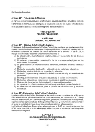 Reglamento de Educación Básica Alternativa
Certiﬁcación Educativa.
Artículo 23º.- Ficha Única de Matrícula
Al ingresar al sistema educativo en una Institución Educativa pública o privada se recibe la
Ficha Única de Matrícula, que acompaña al estudiante en todos los niveles y modalidades
de la Educación Básica, e incluye el Programa de Alfabetización.
TÍTULO QUINTO
POLÍTICA PEDAGÓGICA
CAPÍTULO I
OBJETIVO Y ELABORACIÓN
Artículo 24º.- Objetivo de la Política Pedagógica
El Ministerio de Educación elabora la Política Pedagógica que tiene por objetivo garantizar
a todos los estudiantes el acceso a aprendizajes signiﬁcativos y de calidad; regula y articula
de manera coherente los factores de calidad señalados en el artículo 13° de la LGE, e
incluye lineamientos y acciones fundamentales respecto a:
a) La elaboración, diversificación, implementación y desarrollo de los diseños
curriculares.
b) El enfoque, organización y conducción de los procesos pedagógicos en las
Instituciones Educativas.
c) La generación de un entorno educativo armonioso, conﬁable, eﬁciente, creativo y
ético.
d) El diseño, producción, distribución y utilización de los materiales educativos.
e) El diseño y práctica de la tutoría y orientación educativa.
f) El diseño, organización y conducción de la formación inicial y en servicio de los
profesores.
g) El enfoque del sistema de evaluación educativa y el uso de sus resultados.
h) El diseño y utilización de instrumentos conﬁables de gestión pedagógica.
i) El desarrollo de proyectos de investigación e innovación educativa.
j) La organización y funcionamiento de los Consejos de Participación Estudiantil.
k) El desarrollo de lineamientos para el diseño de infraestructura y espacios
educativos.
Artículo 25º.- Elaboración de la Política Pedagógica
La elaboración de la Política Pedagógica Nacional toma en consideración el Proyecto
Educativo Nacional y los lineamientos de política educativa, en consulta con el Consejo
Nacional de Educación, los Gobiernos Regionales, profesores, académicos e investigadores,
organizaciones representativas de los pueblos indígenas y comunidades campesinas y
otras de la sociedad civil que desarrollan iniciativas relativas a la educación.
La Política Pedagógica Regional es elaborada por la DRE en coordinación con las
UGEL, en el marco de la Política Pedagógica Nacional, con la opinión de los Consejos de
Participación Regional.
CAPÍTULO II
DISEÑOS CURRICULARES NACIONALES
Y DIVERSIFICACIÓN

82

 