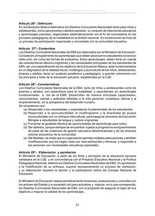 Reglamento de Educación Básica Alternativa

Artículo 26º.- Deﬁnición
En la Educación Básica Alternativa los Diseños Curriculares Nacionales tanto para niños y
adolescentes, como para jóvenes y adultos expresan un conjunto de intenciones educativas
y aprendizajes previstos, organizados sistemáticamente con el ﬁn de concretarlos en los
procesos pedagógicos de la modalidad en el ámbito nacional. Su construcción es fruto de
un proceso de participación organizada y concertada con la comunidad educativa.
Artículo 27º.- Contenidos
Los Diseños Curriculares Nacionales de EBA son elaborados por el Ministerio de Educación.
Consideran principalmente los aprendizajes que deben alcanzar los estudiantes al concluir
cada ciclo, así como las formas de evaluarlos. Estos aprendizajes: deben tener en cuenta
las características afectivo-cognitivas y las necesidades principales de los estudiantes de
EBA; ser una especiﬁcación de los objetivos de la Educación Básica; estar fundamentados
en un diagnóstico de la realidad social, multilingüe y pluricultural de los niños, adolescentes,
jóvenes y adultos; tener un sustento académico y pedagógico, y guardar coherencia con
los principios y ﬁnes de la educación peruana, establecidos en la LGE.
Artículo 28º.- Características
Los Diseños Curriculares Nacionales de la EBA, tanto de niños y adolescentes como de
jóvenes y adultos, son especíﬁcos para la modalidad, y equivalentes en aprendizajes
fundamentales a los de la EBR. Desarrollan de manera articulada capacidades,
conocimientos, valores y actitudes referidas a la vida personal, ciudadana, laboral y al
emprendimiento, en la perspectiva del desarrollo humano.
Se caracterizan por:
(a) Responder a las necesidades y expectativas fundamentales de los estudiantes.
(b) Responder a la pluriculturalidad, el multilingüismo y la diversidad de grupos
socioculturales con un enfoque intercultural, para asegurar procesos de Educación
Bilingüe a estudiantes de lengua y cultura originarias.
(c) Fomentar la igualdad efectiva de oportunidades de aprendizaje para todos.
(d) Ser abiertos, porque siempre se encuentran sujetos a progresivos enriquecimientos
de parte de las instancias de gestión educativa descentralizada y de los diversos
actores educativos de la comunidad.
(e) Ser ﬂexibles, de modo que su organización permita múltiples adecuaciones y también
modiﬁcaciones que los hagan cada vez más pertinentes y eﬁcaces, y responder a
las personas con necesidades educativas especiales.
Artículo 29º.- Elaboración y aprobación
El Ministerio de Educación, a partir de los ﬁnes y principios de la educación peruana
señalados en la LGE, y en concordancia con el Proyecto Educativo Nacional y la Política
Pedagógica Nacional, elabora los Diseños Curriculares Nacionales de EBA. Su aprobación
o la modiﬁcación de su enfoque, supone necesariamente un proceso de validación,
y su elaboración requiere la opinión y la participación activa del Consejo Nacional de
Educación.
El Ministerio de Educación realiza periódicamente revisiones, evaluaciones y consultas con
los actores del Estado y la sociedad civil para actualizar y mejorar, en lo que corresponda,
los Diseños Curriculares Nacionales de EBA, con el propósito de asegurar el logro de sus
objetivos y mejorar la calidad de los aprendizajes.

83

 