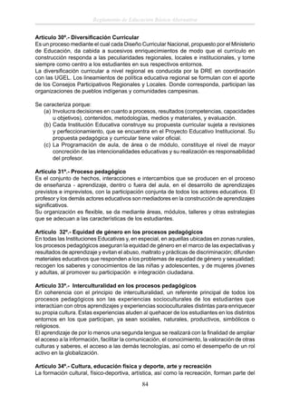 Reglamento de Educación Básica Alternativa
Artículo 30º.- Diversiﬁcación Curricular
Es un proceso mediante el cual cada Diseño Curricular Nacional, propuesto por el Ministerio
de Educación, da cabida a sucesivos enriquecimientos de modo que el currículo en
construcción responda a las peculiaridades regionales, locales e institucionales, y tome
siempre como centro a los estudiantes en sus respectivos entornos.
La diversiﬁcación curricular a nivel regional es conducida por la DRE en coordinación
con las UGEL. Los lineamientos de política educativa regional se formulan con el aporte
de los Consejos Participativos Regionales y Locales. Donde corresponda, participan las
organizaciones de pueblos indígenas y comunidades campesinas.
Se caracteriza porque:
(a) Involucra decisiones en cuanto a procesos, resultados (competencias, capacidades
u objetivos), contenidos, metodologías, medios y materiales, y evaluación.
(b) Cada Institución Educativa construye su propuesta curricular sujeta a revisiones
y perfeccionamiento, que se encuentra en el Proyecto Educativo Institucional. Su
propuesta pedagógica y curricular tiene valor oﬁcial.
(c) La Programación de aula, de área o de módulo, constituye el nivel de mayor
concreción de las intencionalidades educativas y su realización es responsabilidad
del profesor.
Artículo 31º.- Proceso pedagógico
Es el conjunto de hechos, interacciones e intercambios que se producen en el proceso
de enseñanza - aprendizaje, dentro o fuera del aula, en el desarrollo de aprendizajes
previstos e imprevistos, con la participación conjunta de todos los actores educativos. El
profesor y los demás actores educativos son mediadores en la construcción de aprendizajes
signiﬁcativos.
Su organización es ﬂexible, se da mediante áreas, módulos, talleres y otras estrategias
que se adecuan a las características de los estudiantes.
Artículo 32º.- Equidad de género en los procesos pedagógicos
En todas las Instituciones Educativas y, en especial, en aquellas ubicadas en zonas rurales,
los procesos pedagógicos aseguran la equidad de género en el marco de las expectativas y
resultados de aprendizaje y evitan el abuso, maltrato y prácticas de discriminación; difunden
materiales educativos que responden a los problemas de equidad de género y sexualidad;
recogen los saberes y conocimientos de las niñas y adolescentes, y de mujeres jóvenes
y adultas, al promover su participación e integración ciudadana.
Artículo 33º.- Interculturalidad en los procesos pedagógicos
En coherencia con el principio de interculturalidad, un referente principal de todos los
procesos pedagógicos son las experiencias socioculturales de los estudiantes que
interactúan con otros aprendizajes y experiencias socioculturales distintas para enriquecer
su propia cultura. Estas experiencias aluden al quehacer de los estudiantes en los distintos
entornos en los que participan, ya sean sociales, naturales, productivos, simbólicos o
religiosos.
El aprendizaje de por lo menos una segunda lengua se realizará con la ﬁnalidad de ampliar
el acceso a la información, facilitar la comunicación, el conocimiento, la valoración de otras
culturas y saberes, el acceso a las demás tecnologías, así como el desempeño de un rol
activo en la globalización.
Artículo 34º.- Cultura, educación física y deporte, arte y recreación
La formación cultural, físico-deportiva, artística, así como la recreación, forman parte del

84

 