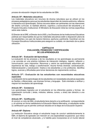 Reglamento de Educación Básica Alternativa
proceso de educación integral de los estudiantes de EBA.
Artículo 35º.- Materiales educativos
Los materiales educativos son recursos de diversa naturaleza que se utilizan en los
procesos pedagógicos para que los estudiantes desarrollen de manera autónoma, reﬂexiva
e interactiva sus aprendizajes. Dichos recursos deben ser pertinentes con las intenciones
del diseño curricular, la realidad afectiva, cognitiva y sociocultural del estudiante y el
Proyecto Educativo Institucional. El Ministerio de Educación dicta las normas especíﬁcas
sobre esta materia.
El Director de la DRE, el Director de la UGEL y los Directores de las Instituciones Educativas
públicas son responsables de que los materiales educativos estén a disposición plena de
los estudiantes y se usen de manera intensiva, oportuna y pertinente. Coordinan con los
Consejos Educativos Institucionales para asegurar su cuidado, sin desmedro de su plena
utilización.
CAPÍTULO III
EVALUACIÓN, PROMOCIÓN Y CERTIFICACIÓN
DE LOS APRENDIZAJES
Artículo 36º.- Evaluación del Aprendizaje
La evaluación de los procesos y de los resultados en los aprendizajes es permanente
y se concreta en una práctica cotidiana de interacción dialógica, registro, reﬂexión y
comunicación, para mejorarlos. Reconoce y valora los aprendizajes adquiridos por
experiencia de vida, trabajo o autoformación. Asume formas diversas: autoevaluación,
heteroevaluación y coevaluación. Implica a los estudiantes y a los profesores. Identiﬁca
logros, avances y diﬁcultades para tomar decisiones de mejoramiento continuo.
Artículo 37º.- Evaluación de los estudiantes con necesidades educativas
especiales
La evaluación de los aprendizajes de los estudiantes con necesidades educativas especiales
es ﬂexible y diferenciada, usa diversas formas y lenguajes. Está orientada a veriﬁcar y
mejorar los resultados del aprendizaje.
Artículo 38º.- Constancia
Los aprendizajes logrados por el estudiante en los diferentes grados y formas de
organización curricular ( áreas, módulos, talleres, cursos, u otras) dan derecho a una
Constancia.
Artículo 39º.- Certiﬁcación
Al concluir un ciclo de EBA, el estudiante tiene derecho a la certiﬁcación correspondiente
y, al culminar en forma satisfactoria la Educación Básica Alternativa, el estudiante recibe
su certiﬁcación que le permite continuar estudios en la etapa de la Educación Superior.
Artículo 40º- Diploma
La Institución Educativa otorga al estudiante luego de concluir satisfactoriamente la
EBA, el diploma de egresado con mención en una especialidad ocupacional, que indica
el nivel de competencia alcanzado, y lo habilita para incorporarse en el mundo laboral

85

 