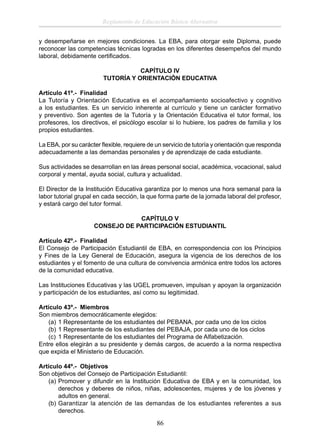 Reglamento de Educación Básica Alternativa
y desempeñarse en mejores condiciones. La EBA, para otorgar este Diploma, puede
reconocer las competencias técnicas logradas en los diferentes desempeños del mundo
laboral, debidamente certiﬁcados.
CAPÍTULO IV
TUTORÍA Y ORIENTACIÓN EDUCATIVA
Artículo 41º.- Finalidad
La Tutoría y Orientación Educativa es el acompañamiento socioafectivo y cognitivo
a los estudiantes. Es un servicio inherente al currículo y tiene un carácter formativo
y preventivo. Son agentes de la Tutoría y la Orientación Educativa el tutor formal, los
profesores, los directivos, el psicólogo escolar si lo hubiere, los padres de familia y los
propios estudiantes.
La EBA, por su carácter ﬂexible, requiere de un servicio de tutoría y orientación que responda
adecuadamente a las demandas personales y de aprendizaje de cada estudiante.
Sus actividades se desarrollan en las áreas personal social, académica, vocacional, salud
corporal y mental, ayuda social, cultura y actualidad.
El Director de la Institución Educativa garantiza por lo menos una hora semanal para la
labor tutorial grupal en cada sección, la que forma parte de la jornada laboral del profesor,
y estará cargo del tutor formal.
CAPÍTULO V
CONSEJO DE PARTICIPACIÓN ESTUDIANTIL
Artículo 42º.- Finalidad
El Consejo de Participación Estudiantil de EBA, en correspondencia con los Principios
y Fines de la Ley General de Educación, asegura la vigencia de los derechos de los
estudiantes y el fomento de una cultura de convivencia armónica entre todos los actores
de la comunidad educativa.
Las Instituciones Educativas y las UGEL promueven, impulsan y apoyan la organización
y participación de los estudiantes, así como su legitimidad.
Artículo 43º.- Miembros
Son miembros democráticamente elegidos:
(a) 1 Representante de los estudiantes del PEBANA, por cada uno de los ciclos
(b) 1 Representante de los estudiantes del PEBAJA, por cada uno de los ciclos
(c) 1 Representante de los estudiantes del Programa de Alfabetización.
Entre ellos elegirán a su presidente y demás cargos, de acuerdo a la norma respectiva
que expida el Ministerio de Educación.
Artículo 44º.- Objetivos
Son objetivos del Consejo de Participación Estudiantil:
(a) Promover y difundir en la Institución Educativa de EBA y en la comunidad, los
derechos y deberes de niños, niñas, adolescentes, mujeres y de los jóvenes y
adultos en general.
(b) Garantizar la atención de las demandas de los estudiantes referentes a sus
derechos.

86

 