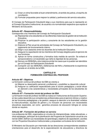 Reglamento de Educación Básica Alternativa
(c) Crear un clima favorable al buen entendimiento, al sentido de justicia, al espíritu de
conciliación.
(d) Formular propuestas para mejorar la calidad y pertinencia del servicio educativo.
El Consejo de Participación Estudiantil elige a sus miembros para que lo represente en
el Consejo Educativo Institucional, de acuerdo a la normatividad respectiva que expida el
Ministerio de Educación.
Artículo 45º.- Responsabilidades
Corresponde a los miembros del Consejo de Participación Estudiantil:
(a) Representar a los estudiantes en las diferentes instancias de gestión de la Institución
Educativa.
(b) Propiciar la participación activa y consciente de los estudiantes en la gestión
educativa.
(c) Elaborar el Plan anual de actividades del Consejo de Participación Estudiantil y su
reglamento de funcionamiento interno.
(d) Elegir a sus asesores entre los docentes de la Institución Educativa.
(e) Asegurar la capacitación de los miembros del Consejo elegidos para el ejercicio de
sus funciones.
(f) Aplicar en forma constructiva y formativa toda medida de sanción. Se evitará el
sensacionalismo o el escándalo que daña la dignidad de las personas.
(g) Derivar a la DEMUNA u otra instancia similar los casos que no puedan ser atendidos
por el Consejo de Participación Estudiantil.
(h) Compartir con las DEMUNA y Defensorías del Niño y Adolescente la experiencia
ganada en el ámbito de la EBA.
CAPÍTULO VI
FORMACIÓN CONTINUA DEL PROFESOR
Artículo 46º.- Objetivos
La formación continua del profesor de EBA se orienta a:
(a) Mejorar su desempeño personal y profesional, y posibilitar su desarrollo cultural.
(b) Asegurar su caliﬁcación especializada para la acción pedagógica y social eﬁcaz
en atención a las características y necesidades principales de los estudiantes de
EBA.
Artículo 47º.- Formación inicial del profesor de EBA
La formación inicial del profesor de EBA se realiza en Instituciones de Educación Superior,
en las cuales desarrolla sus competencias profesionales para el ejercicio idóneo y creativo
de las funciones pedagógicas y de gestión; asegura la atención a la diversidad, enfatiza
la interculturalidad, equidad de género y la inclusión de personas con necesidades
educativas especiales, así como garantiza procesos de educación bilingüe en zonas
donde se requiera.
Artículo 48º.- Formación del profesor en servicio
Los profesores de EBA, organizados en círculos de interaprendizaje, redes educativas, u
otras estrategias, participan de la planiﬁcación del Programa de Capacitación anual de una
red de CEBA. Deﬁnen sus necesidades de aprendizaje y objetivos de capacitación, acordes
con los Proyectos Educativos Institucionales y propuestas curriculares de la institución.
El Ministerio de Educación por intermedio de las direcciones correspondientes establece
orientaciones para el desarrollo de la especialización de educadores y directivos de

87

 