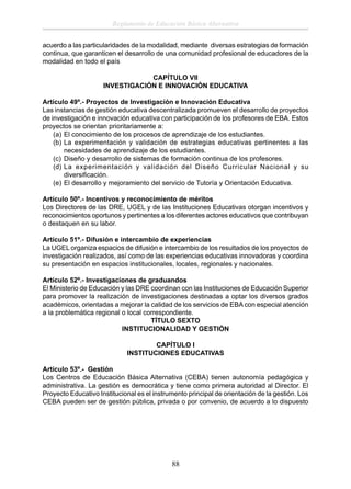 Reglamento de Educación Básica Alternativa
acuerdo a las particularidades de la modalidad, mediante diversas estrategias de formación
continua, que garanticen el desarrollo de una comunidad profesional de educadores de la
modalidad en todo el país
CAPÍTULO VII
INVESTIGACIÓN E INNOVACIÓN EDUCATIVA
Artículo 49º.- Proyectos de Investigación e Innovación Educativa
Las instancias de gestión educativa descentralizada promueven el desarrollo de proyectos
de investigación e innovación educativa con participación de los profesores de EBA. Estos
proyectos se orientan prioritariamente a:
(a) El conocimiento de los procesos de aprendizaje de los estudiantes.
(b) La experimentación y validación de estrategias educativas pertinentes a las
necesidades de aprendizaje de los estudiantes.
(c) Diseño y desarrollo de sistemas de formación continua de los profesores.
(d) La experimentación y validación del Diseño Curricular Nacional y su
diversiﬁcación.
(e) El desarrollo y mejoramiento del servicio de Tutoría y Orientación Educativa.
Artículo 50º.- Incentivos y reconocimiento de méritos
Los Directores de las DRE, UGEL y de las Instituciones Educativas otorgan incentivos y
reconocimientos oportunos y pertinentes a los diferentes actores educativos que contribuyan
o destaquen en su labor.
Artículo 51º.- Difusión e intercambio de experiencias
La UGEL organiza espacios de difusión e intercambio de los resultados de los proyectos de
investigación realizados, así como de las experiencias educativas innovadoras y coordina
su presentación en espacios institucionales, locales, regionales y nacionales.
Artículo 52º.- Investigaciones de graduandos
El Ministerio de Educación y las DRE coordinan con las Instituciones de Educación Superior
para promover la realización de investigaciones destinadas a optar los diversos grados
académicos, orientadas a mejorar la calidad de los servicios de EBA con especial atención
a la problemática regional o local correspondiente.
TÍTULO SEXTO
INSTITUCIONALIDAD Y GESTIÓN
CAPÍTULO I
INSTITUCIONES EDUCATIVAS
Artículo 53º.- Gestión
Los Centros de Educación Básica Alternativa (CEBA) tienen autonomía pedagógica y
administrativa. La gestión es democrática y tiene como primera autoridad al Director. El
Proyecto Educativo Institucional es el instrumento principal de orientación de la gestión. Los
CEBA pueden ser de gestión pública, privada o por convenio, de acuerdo a lo dispuesto

88

 