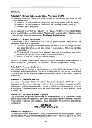Reglamento de Educación Básica Alternativa
por la LGE.
Artículo 54º.- Centros de Educación Básica Alternativa (CEBA)
El Centro de Educación Básica Alternativa ofrece a los estudiantes uno, dos o los tres
programas siguientes:
(a) Programa de Educación Básica Alternativa de Niños y Adolescentes (PEBANA).
(b) Programa de Educación Básica Alternativa de Jóvenes y Adultos (PEBAJA).
(c) Programa de Alfabetización.
En los CEBA se desarrollan los PEBANA y los PEBAJA mediante formas escolarizadas
y/o no escolarizadas. Los Programas de Alfabetización se desarrollan mediante grupos
organizados de personas denominados Círculos de Alfabetización.
Artículo 55º.- Formas de atención
La Educación Básica Alternativa, en función de las necesidades de los estudiantes, se
desarrolla en las formas siguientes:
(a) Presencial, que requiere de la concurrencia simultánea de estudiantes y profesores
para desarrollar procesos de aprendizaje y enseñanza, en horarios y períodos
establecidos.
(b) Semipresencial, que demanda la asistencia eventual de estudiantes para recibir
asesoría de los profesores de acuerdo a sus requerimientos.
(c) A distancia, que se rige por su propio reglamento.
En todas las formas de atención se promueve el uso de tecnologías de la información y
comunicación (TIC) y el acceso a los Centros de Recursos de Aprendizaje (CRA).
Artículo 56º.- Horarios de atención
Los estudiantes, de acuerdo a sus necesidades y disponibilidad de tiempo, asisten a
los Centros de Educación Básica Alternativa en el horario que más les convenga. Estos
centros ofrecen sus servicios educativos de lunes a domingo, en turnos diurno, vespertino
y nocturno.
Artículo 57º.- Las redes de CEBA
Las redes de Educación Básica Alternativa están constituidas por los CEBA ubicados en
espacios geográﬁcamente cercanos o por aﬁnidad de proyectos educativos, que desarrollan
actividades y acciones de cooperación y comparten solidariamente sus recursos humanos
y materiales. Trabajan articuladamente con otras instituciones del sector público y de la
sociedad civil.
Artículo 58º.- La participación en la gestión
Los estudiantes, los padres de familia y los representantes de la comunidad, tienen
derecho a participar en la gestión de los CEBA y de sus correspondientes redes, mediante
mecanismos de consulta y de aprobación sobre los aspectos fundamentales de la gestión
institucional.
CAPITULO II
ESTRATEGIAS REGIONALES
Artículo 59º.- Diagnóstico
La Dirección Regional de Educación (DRE), en coordinación con las Unidades de Gestión
Educativa Local (UGEL), realizan el diagnóstico de la realidad educativa regional, que toma

89

 