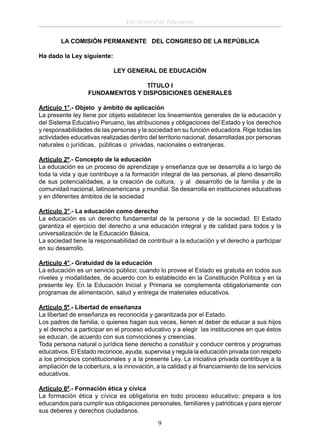 Ley General de Educación
LA COMISIÓN PERMANENTE DEL CONGRESO DE LA REPÚBLICA
Ha dado la Ley siguiente:
LEY GENERAL DE EDUCACIÓN
TÍTULO I
FUNDAMENTOS Y DISPOSICIONES GENERALES
Artículo 1°.- Objeto y ámbito de aplicación
La presente ley tiene por objeto establecer los lineamientos generales de la educación y
del Sistema Educativo Peruano, las atribuciones y obligaciones del Estado y los derechos
y responsabilidades de las personas y la sociedad en su función educadora. Rige todas las
actividades educativas realizadas dentro del territorio nacional, desarrolladas por personas
naturales o jurídicas, públicas o privadas, nacionales o extranjeras.
Artículo 2º.- Concepto de la educación
La educación es un proceso de aprendizaje y enseñanza que se desarrolla a lo largo de
toda la vida y que contribuye a la formación integral de las personas, al pleno desarrollo
de sus potencialidades, a la creación de cultura, y al desarrollo de la familia y de la
comunidad nacional, latinoamericana y mundial. Se desarrolla en instituciones educativas
y en diferentes ámbitos de la sociedad
Artículo 3°.- La educación como derecho
La educación es un derecho fundamental de la persona y de la sociedad. El Estado
garantiza el ejercicio del derecho a una educación integral y de calidad para todos y la
universalización de la Educación Básica.
La sociedad tiene la responsabilidad de contribuir a la educación y el derecho a participar
en su desarrollo.
Artículo 4°.- Gratuidad de la educación
La educación es un servicio público; cuando lo provee el Estado es gratuita en todos sus
niveles y modalidades, de acuerdo con lo establecido en la Constitución Política y en la
presente ley. En la Educación Inicial y Primaria se complementa obligatoriamente con
programas de alimentación, salud y entrega de materiales educativos.
Artículo 5º.- Libertad de enseñanza
La libertad de enseñanza es reconocida y garantizada por el Estado.
Los padres de familia, o quienes hagan sus veces, tienen el deber de educar a sus hijos
y el derecho a participar en el proceso educativo y a elegir las instituciones en que éstos
se educan, de acuerdo con sus convicciones y creencias.
Toda persona natural o jurídica tiene derecho a constituir y conducir centros y programas
educativos. El Estado reconoce, ayuda, supervisa y regula la educación privada con respeto
a los principios constitucionales y a la presente Ley. La iniciativa privada contribuye a la
ampliación de la cobertura, a la innovación, a la calidad y al ﬁnanciamiento de los servicios
educativos.
Artículo 6º.- Formación ética y cívica
La formación ética y cívica es obligatoria en todo proceso educativo; prepara a los
educandos para cumplir sus obligaciones personales, familiares y patrióticas y para ejercer
sus deberes y derechos ciudadanos.

9

 