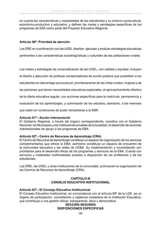Reglamento de Educación Básica Alternativa
en cuenta las características y necesidades de los estudiantes y su entorno sociocultural,
económico-productivo y educativo; y deﬁnen las metas y estrategias especíﬁcas de los
programas de EBA como parte del Proyecto Educativo Regional.

Artículo 60º. Prioridad de atención
Las DRE en coordinación con las UGEL diseñan, ejecutan y evalúan estrategias educativas
pertinentes a las características sociolingüísticas y culturales de las poblaciones rurales.

Las metas y estrategias de universalización de las UGEL, con calidad y equidad, incluyen
el diseño y ejecución de políticas compensatorias de acción positiva que posibiliten a los
estudiantes en desventaja sociocultural, prioritariamente de las niñas rurales, mujeres y de
las personas que tienen necesidades educativas especiales, el aprovechamiento efectivo
de la oferta educativa regular, con acciones especíﬁcas para la matrícula, permanencia y
evaluación de los aprendizajes, y culminación de los estudios; asimismo, a los menores
que estén en condiciones de poder reinsertarse a la EBR.
Artículo 61º.- Acción intersectorial
El Gobierno Regional, a través del órgano correspondiente, coordina con el Gobierno
Nacional, los Municipios y las instituciones privadas de la localidad, el desarrollo de acciones
intersectoriales de apoyo a los programas de EBA.
Artículo 62º.- Centro de Recursos de Aprendizaje (CRA)
El Centro de Recursos de Aprendizaje constituye un espacio de organización de los servicios
complementarios que ofrece la EBA; asimismo constituye un espacio de encuentro de
la comunidad educativa y las redes de CEBA. Su implementación y consolidación son
prioritarias para el desarrollo eﬁcaz de los programas y servicios de la EBA. Cuenta con
servicios y materiales multimediales puestos a disposición de los profesores y de los
estudiantes.
Las DRE, las UGEL y otras instituciones de la comunidad, promueven la organización de
los Centros de Recursos de Aprendizaje (CRA).
CAPÍTULO III
CONSEJO EDUCATIVO INSTITUCIONAL
Artículo 63º.- El Consejo Educativo Institucional
El Consejo Educativo Institucional, en concordancia con el artículo 69º de la LGE, es un
órgano de participación, concertación y vigilancia ciudadana de la Institución Educativa,
que contribuye a una gestión eﬁcaz, transparente, ética y democrática.
SECCIÓN SEGUNDA
DISPOSICIONES ESPECÍFICAS

90

 