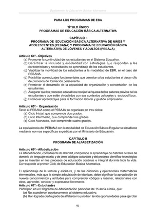 Reglamento de Educación Básica Alternativa
PARA LOS PROGRAMAS DE EBA
TÍTULO ÚNICO
PROGRAMAS DE EDUCACIÓN BÁSICA ALTERNATIVA
CAPÍTULO I
PROGRAMA DE EDUCACIÓN BÁSICA ALTERNATIVA DE NIÑOS Y
ADOLESCENTES (PEBANA) Y PROGRAMA DE EDUCACIÓN BÁSICA
ALTERNATIVA DE JÓVENES Y ADULTOS (PEBAJA)
Artículo 64º.- Objetivos
(a) Promover la continuidad de los estudiantes en el Sistema Educativo.
(b) Garantizar la inclusión y escolaridad con estrategias que respondan a las
características y necesidades de aprendizaje de los estudiantes.
(c) Viabilizar la movilidad de los estudiantes a la modalidad de EBR, en el caso del
PEBANA.
(d) Posibilitar aprendizajes fundamentales que permitan a los estudiantes el desarrollo
de procesos de formación permanente.
(e) Promover el desarrollo de la capacidad de organización y concertación de los
estudiantes.
(f) Asegurar que los procesos educativos recojan la riqueza de los saberes previos de los
estudiantes y que estén vinculados con sus contextos culturales y sociopolíticos.
(g) Promover aprendizajes para la formación laboral y gestión empresarial.
Artículo 65º.- Organización
Tanto el PEBANA como el PEBAJA se organizan en tres ciclos:
(a) Ciclo Inicial, que comprende dos grados.
(b) Ciclo Intermedio, que comprende tres grados.
(c) Ciclo Avanzado, que comprende cuatro grados.
La equivalencia del PEBANA con la modalidad de Educación Básica Regular se establece
mediante normas especíﬁcas expedidas por el Ministerio de Educación.
CAPÍTULO II
PROGRAMA DE ALFABETIZACIÓN
Artículo 66º.- Alfabetización
La alfabetización, como fuente de libertad, comprende el aprendizaje de distintos niveles de
dominio de lenguaje escrito y de otros códigos culturales y del proceso cientíﬁco-tecnológico
que se insertan en los procesos de educación continua e integral durante toda la vida.
Corresponde al primer Ciclo de Educación Básica Alternativa.
El aprendizaje de la lectura y escritura, y de las nociones y operaciones matemáticas
elementales, más que la simple adquisición de técnicas, debe signiﬁcar la apropiación de
nuevos conocimientos y actitudes para comprender códigos y razonar, relacionarse con
otros, aprender, conocer y expresarse libremente.
Artículo 67º.- Estudiantes
Participan en el Programa de Alfabetización personas de 15 años a más, que:
(a) No accedieron oportunamente al sistema educativo.
(b) Han logrado cierto grado de alfabetismo y no han tenido oportunidades para ejercitar

91

 