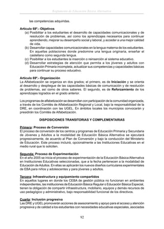 Reglamento de Educación Básica Alternativa
las competencias adquiridas.
Artículo 68º.- Objetivos
(a) Posibilitar a los estudiantes el desarrollo de capacidades comunicacionales y de
resolución de problemas, así como los aprendizajes necesarios para continuar
aprendiendo, mejorar su desempeño social y laboral, y acceder a una mejor calidad
de vida.
(b) Desarrollar capacidades comunicacionales en la lengua materna de los estudiantes.
En aquellas poblaciones donde predomine una lengua originaria, enseñar el
castellano como segunda lengua.
(c) Posibilitar a los estudiantes la inserción o reinserción al sistema educativo.
(d) Desarrollar estrategias de atención que permita a los jóvenes y adultos con
Educación Primaria incompleta, actualizar sus competencias y capacidades básicas
para continuar su proceso educativo.
Artículo 69º.- Organización
La Alfabetización se organiza en dos grados; el primero, es de Iniciación y se orienta
al desarrollo y despliegue de las capacidades básicas de comunicación y de resolución
de problemas, así como de otros saberes. El segundo, es de Reforzamiento de los
aprendizajes logrados en el grado anterior.
Los programas de alfabetización se desarrollan con participación de la comunidad organizada,
a través de los Comités de Alfabetización Regional y Local, bajo la responsabilidad de la
DRE, en coordinación con las UGEL. En ámbitos locales los municipios convocarán y
presidirán los Comités de Alfabetización.
DISPOSICIONES TRANSITORIAS Y COMPLEMENTARIAS
Primera: Proceso de Conversión
El proceso de conversión de los centros y programas de Educación Primaria y Secundaria
de Jóvenes y Adultos a la modalidad de Educación Básica Alternativa se ejecutará
progresivamente, de acuerdo al Plan de Conversión y bajo la conducción del Ministerio
de Educación. Este proceso incluirá, opcionalmente a las Instituciones Educativas en el
medio rural que lo soliciten.
Segunda: Proceso de Experimentación
En el año 2005 se inicia el proceso de experimentación de la Educación Básica Alternativa
en Instituciones Educativas seleccionadas, que a la fecha pertenecen a la modalidad de
Educación de Adultos. En ellas se aplicarán los nuevos diseños curriculares experimentales
de EBA para niños y adolescentes y para jóvenes y adultos.
Tercera: Infraestructura y equipamiento compartidos
En aquellos lugares en donde los CEBA de gestión pública no funcionan en ambientes
independientes, las instituciones de Educación Básica Regular o Educación Básica Especial,
tienen la obligación de compartir infraestructura, mobiliario, equipos y demás recursos de
uso pedagógico y administrativo, bajo responsabilidad funcional de los directivos.
Cuarta: Inclusión progresiva
Las DRE y UGEL promoverán acciones de asesoramiento y apoyo para el acceso y atención
progresiva y de calidad a los estudiantes con necesidades educativas especiales, asociadas

92

 