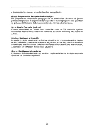Reglamento de Educación Básica Alternativa
a discapacidad o a quienes presentan talento o superdotación.
Quinta: Programas de Recuperación Pedagógica
Los programas de recuperación pedagógica de las Instituciones Educativas de gestión
pública serán provistos de disponibilidad presupuestal de manera progresiva para garantizar
su gratuidad. El Ministerio de Educación dictará las normas sobre la materia.
Sexta: Diseño Curricular Nacional
En tanto se oﬁcialicen los Diseños Curriculares Nacionales de EBA, continúan vigentes
los actuales diseños curriculares de los niveles de Educación Primaria y Secundaria de
Adultos.
Séptima: Medios de articulación
La regulación de los procesos de certiﬁcación, convalidación y revalidación y otros medios
de articulación a los que se reﬁere el presente Reglamento, son de responsabilidad exclusiva
del Ministerio de Educación en tanto inicie funciones el Instituto Peruano de Evaluación,
Acreditación y Certiﬁcación de la Calidad Educativa.
Octava: Medidas complementarias
El Ministerio de Educación dictará las medidas complementarias que se requieran para la
aplicación del presente Reglamento.

93

 