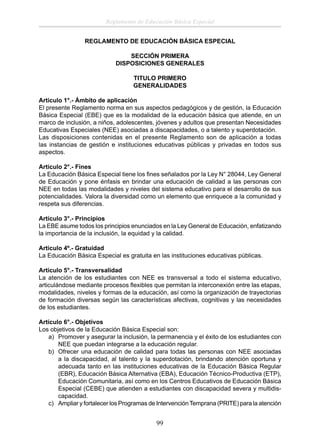 Reglamento de Educación Básica Especial
REGLAMENTO DE EDUCACIÓN BÁSICA ESPECIAL
SECCIÓN PRIMERA
DISPOSICIONES GENERALES
TITULO PRIMERO
GENERALIDADES
Artículo 1°.- Ámbito de aplicación
El presente Reglamento norma en sus aspectos pedagógicos y de gestión, la Educación
Básica Especial (EBE) que es la modalidad de la educación básica que atiende, en un
marco de inclusión, a niños, adolescentes, jóvenes y adultos que presentan Necesidades
Educativas Especiales (NEE) asociadas a discapacidades, o a talento y superdotación.
Las disposiciones contenidas en el presente Reglamento son de aplicación a todas
las instancias de gestión e instituciones educativas públicas y privadas en todos sus
aspectos.
Artículo 2°.- Fines
La Educación Básica Especial tiene los ﬁnes señalados por la Ley N° 28044, Ley General
de Educación y pone énfasis en brindar una educación de calidad a las personas con
NEE en todas las modalidades y niveles del sistema educativo para el desarrollo de sus
potencialidades. Valora la diversidad como un elemento que enriquece a la comunidad y
respeta sus diferencias.
Artículo 3°.- Principios
La EBE asume todos los principios enunciados en la Ley General de Educación, enfatizando
la importancia de la inclusión, la equidad y la calidad.
Artículo 4º.- Gratuidad
La Educación Básica Especial es gratuita en las instituciones educativas públicas.
Artículo 5°.- Transversalidad
La atención de los estudiantes con NEE es transversal a todo el sistema educativo,
articulándose mediante procesos ﬂexibles que permitan la interconexión entre las etapas,
modalidades, niveles y formas de la educación, así como la organización de trayectorias
de formación diversas según las características afectivas, cognitivas y las necesidades
de los estudiantes.
Artículo 6°.- Objetivos
Los objetivos de la Educación Básica Especial son:
a) Promover y asegurar la inclusión, la permanencia y el éxito de los estudiantes con
NEE que puedan integrarse a la educación regular.
b) Ofrecer una educación de calidad para todas las personas con NEE asociadas
a la discapacidad, al talento y la superdotación, brindando atención oportuna y
adecuada tanto en las instituciones educativas de la Educación Básica Regular
(EBR), Educación Básica Alternativa (EBA), Educación Técnico-Productiva (ETP),
Educación Comunitaria, así como en los Centros Educativos de Educación Básica
Especial (CEBE) que atienden a estudiantes con discapacidad severa y multidiscapacidad.
c) Ampliar y fortalecer los Programas de Intervención Temprana (PRITE) para la atención

99

 