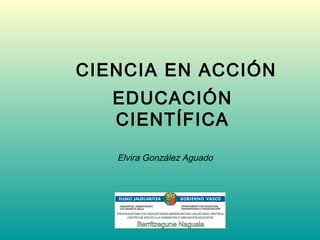 CIENCIA EN ACCIÓN
   EDUCACIÓN
   CIENTÍFICA
   Elvira González Aguado
 