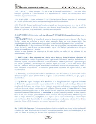 81,9(56,'$'1$,21$/'(/$/7,3/$123812 ED
U
C
A
C
IÓ
N C
ÍV
IC
A
- 99 -
CAPITULO III
3. LOS DESASTRES NATURALES, PREVENCIÓN SEGURIDAD Y
BIENESTAR SOCIAL
CONCEPTO.- Los desastres son el conjunto de daños producidos a las personas y bienes de uno o
varios centros poblados.
ORIGEN.- Natural y Tecnológicos. 1) Naturales: Los desastres tienen origen en los fenómenos naturales:
a) por la geodinámica interna de la tierra y b) por la geodinámica externa de la tierra, y 2) Tecnológicos:
También ocurren desastres por acción del hombre (tecnológicos).
CONSECUENCIAS.- Son negativas en la variación del clima, la atmósfera, los recursos hídricos, de
recursos plantas y animales, del hombre y del planeta tierra.
CLASES DE DESASTRES NATURALES.-
a) Generados por la geodinámica interna de la tierra, se manifiesta a través de:
 Sismos: temblores-terremotos (movimiento corteza terrestre).
 Tsunamis o maremotos (olas de gran altura)
 Erupciones volcánicas (magna, cenizas y gases)
b) Generados por la geodinámica externa de la tierra, se manifiesta a través de:
1. Fenómenos naturales geofísicos en la superficie de la tierra: Deslizamiento de tierras (movimiento
en declive); Derrumbes (destrucción de construcciones).
2. Fenómenos naturales hidrológicos: Oleajes de tempestades; Aluviones; Aludes (desplazamiento de
nieve); Huaycos (agua y rocas).
3. Fenómenos naturales meteorológicos: Huracanes (vientos 24Km/hora); Tifones; Ciclones;
Granizadas (precipitación de gotas sólidas del cielo); Tornados (vientos en forma giratoria); Sequías
(insuficiente precipitación); Nevadas; Inundaciones (invasión violenta del agua); Heladas (bajas
temperaturas); Tormentas (descargas eléctricas); Cambios repentinos de clima hacia el frío o calor
excesivo.
4. Fenómenos biológicos: Plagas (calamidades Producidas por los animales); Marea roja (sobre la
superficie del agua aparecen moluscos que transportan toxinas y alteran la cadena trófica) y Epidemias
(enfermedades Infecciosas).
 