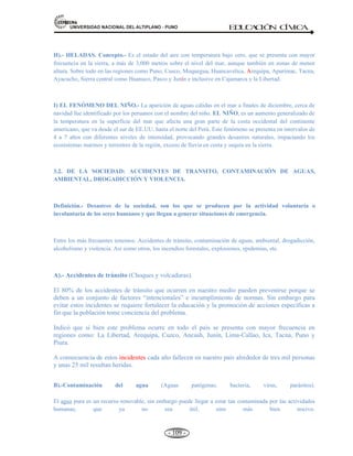 81,9(56,'$'1$,21$/'(/$/7,3/$123812 ED
U
C
A
C
IÓ
N C
ÍV
IC
A
- 100 -
C) Por la acción del hombre (Tecnológicos).- Cuando la actividad humana se realiza sin una adecuada
planificación, puede desencadenar desastres de deslizamientos (carreteras, puentes), explotación de minas a
tajo abierto, deforestación, etc. Las principales son los Tecnológicos de la sociedad, tales como:
1. Incendios, explosiones, derrames de sustancias químicas, contaminación ambiental (lluvia ácida, relaves
mineros en los ríos y lagunas), guerras, subversión o terrorismo.
2. Accidentes de tránsito, drogadicción, alcoholismo, etc.
3. Deforestación, retroceso de las áreas de bosques.
4. El efecto invernadero, es el calentamiento global del planeta.
La Organización de las Naciones Unidas (ONU) ha establecido el Día Internacional de la Reducción de
los desastres, el segundo miércoles de octubre de cada año.
LA ACTIVIDAD SÍSMICA. Concepto.- El sismo es un repentino movimiento o sacudida de una parte
de la corteza terrestre cuando se produce un acomodamiento de las placas tectónicas. Este movimiento
trasmitido a través de ondas, es causado por fuerzas internas, como las producidas por la tectónica de placas,
o la gradual ruptura de la misma corteza (fallas geológicas). Los sismos también pueden ser ocasionados por
una erupción volcánica.
En todo movimiento sísmico es posible distinguir dos elementos: a) Hipocentro, y b) Epicentro. Entonces
el lugar donde se produce el SISMO se llama foco o hipocentro y su proyección sobre la superficie se
denomina epicentro.
a) El hipocentro.- Es el punto en el interior de la corteza donde se produce una liberación de energía.
Según a la profundidad a la que se produce el sismo, pude ser calificado de superficial (a menos de 20
Km de profundidad), intermedio (hasta 70 Km por debajo de la superficie) y profundo (hasta 700 Km
por debajo de la superficie). Los sismos más violentos suelen ser de origen superficial.
Desde el hipocentro se propagan dos tipos de ondas sísmicas: las longitudinales y las transversales.
• Las ondas longitudinales producen una vibración de las partículas que va paralela a la dirección de
propagación de la onda. Son ondas más rápidas. Se denominan ondas principales o P.
• Las ondas transversales producen una vibración de las partículas que va perpendicular a la
dirección de propagación de las ondas. No se transmiten en medios fluidos y son mas lentas que las
ondas P. por eso, se denominan ondas secundarias o S.
 