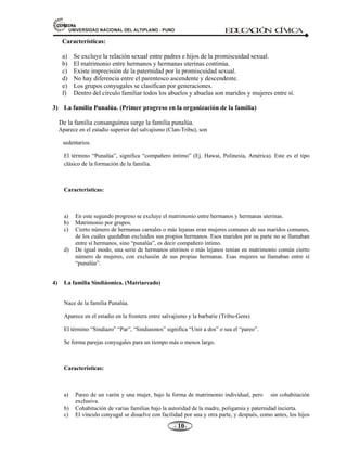 81,9(56,'$'1$,21$/'(/$/7,3/$123812 ED
U
C
A
C
IÓ
N C
ÍV
IC
A
- -

Características:
a) Se excluye la relación sexual entre padres e hijos de la promiscuidad sexual.
b) El matrimonio entre hermanos y hermanas uterinas continúa.
c) Existe imprecisión de la paternidad por la promiscuidad sexual.
d) No hay diferencia entre el parentesco ascendente y descendente.
e) Los grupos conyugales se clasifican por generaciones.
f) Dentro del círculo familiar todos los abuelos y abuelas son maridos y mujeres entre sí.
3) La familia Punalúa. (Primer progreso en la organización de la familia)
De la familia consanguínea surge la familia punalúa.
Aparece en el estadio superior del salvajismo (Clan-Tribu), son
sedentarios.
El término “Punalúa”, significa “compañero intimo” (Ej. Hawai, Polinesia, América). Este es el tipo
clásico de la formación de la familia.
Características:
a) En este segundo progreso se excluye el matrimonio entre hermanos y hermanas uterinas.
b) Matrimonio por grupos.
c) Cierto número de hermanas carnales o más lejanas eran mujeres comunes de sus maridos comunes,
de los cuáles quedaban excluidos sus propios hermanos. Esos maridos por su parte no se llamaban
entre sí hermanos, sino “punalúa”, es decir compañero íntimo.
d) De igual modo, una serie de hermanos uterinos o más lejanos tenían en matrimonio común cierto
número de mujeres, con exclusión de sus propias hermanas. Esas mujeres se llamaban entre sí
“punalúa”.
4) La familia Sindiásmica. (Matriarcado)
Nace de la familia Punalúa.
Aparece en el estadio en la frontera entre salvajismo y la barbarie (Tribu-Gens)
El término “Sindiazo” “Par”, “Sindiasmos” significa “Unir a dos” o sea el “pareo”.
Se forma parejas conyugales para un tiempo más o menos largo.
Características:
a) Pareo de un varón y una mujer, bajo la forma de matrimonio individual, pero sin cohabitación
exclusiva.
b) Cohabitación de varias familias bajo la autoridad de la madre, poligamia y paternidad incierta.
c) El vínculo conyugal se disuelve con facilidad por una y otra parte, y después, como antes, los hijos
 