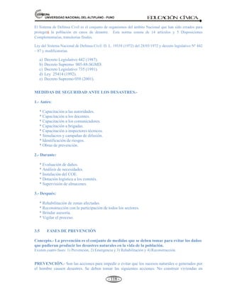 81,9(56,'$'1$,21$/'(/$/7,3/$123812 ED
U
C
A
C
IÓ
N C
ÍV
IC
A
- 109 -
H).- HELADAS. Concepto.- Es el estado del aire con temperatura bajo cero, que se presenta con mayor
frecuencia en la sierra, a más de 3,000 metros sobre el nivel del mar, aunque también en zonas de menor
altura. Sobre todo en las regiones como Puno, Cusco, Moquegua, Huancavelica, Arequipa, Apurimac, Tacna,
Ayacucho, Sierra central como Huanuco, Pasco y Junín e inclusive en Cajamarca y la Libertad.
I) EL FENÓMENO DEL NIÑO.- La aparición de aguas cálidas en el mar a finales de diciembre, cerca de
navidad fue identificado por los peruanos con el nombre del niño. EL NIÑO, es un aumento generalizado de
la temperatura en la superficie del mar que afecta una gran parte de la costa occidental del continente
americano, que va desde el sur de EE.UU. hasta el norte del Perú. Este fenómeno se presenta en intervalos de
4 a 7 años con diferentes niveles de intensidad, provocando grandes desastres naturales, impactando los
ecosistemas marinos y terrestres de la región, exceso de lluvia en costa y sequía en la sierra.
3.2. DE LA SOCIEDAD: ACCIDENTES DE TRANSITO, CONTAMINACIÓN DE AGUAS,
AMBIENTAL, DROGADICCIÓN Y VIOLENCIA.
Definición.- Desastres de la sociedad, son los que se producen por la actividad voluntaria o
involuntaria de los seres humanos y que llegan a generar situaciones de emergencia.
Entre los más frecuentes tenemos: Accidentes de tránsito, contaminación de aguas, ambiental, drogadicción,
alcoholismo y violencia. Así como otros, los incendios forestales, explosiones, epidemias, etc.
A).- Accidentes de tránsito (Choques y volcaduras).
El 80% de los accidentes de tránsito que ocurren en nuestro medio pueden prevenirse porque se
deben a un conjunto de factores “intencionales” e incumplimiento de normas. Sin embargo para
evitar estos incidentes se requiere fortalecer la educación y la promoción de acciones específicas a
fin que la población tome conciencia del problema.
Indicó que si bien este problema ocurre en todo el país se presenta con mayor frecuencia en
regiones como: La Libertad, Arequipa, Cuzco, Ancash, Junín, Lima-Callao, Ica, Tacna, Puno y
Piura.
A consecuencia de estos incidentes cada año fallecen en nuestro país alrededor de tres mil personas
y unas 25 mil resultan heridas.
B).-Contaminación del agua (Aguas patógenas; bacteria, virus, parásitos).
El agua pura es un recurso renovable, sin embargo puede llegar a estar tan contaminada por las actividades
humanas, que ya no sea útil, sino más bien nocivo.
 