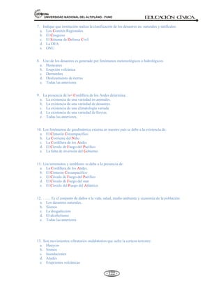 81,9(56,'$'1$,21$/'(/$/7,3/$123812 ED
U
C
A
C
IÓ
N C
ÍV
IC
A
- 113 -
CUADRO RESUMEN DE DESASTRES: NATURALES Y SOCIALES
Puede ser
Por
Tales como Tales como Tales como
^/^DK^
d^hED/^ K
DZDKdK^ K
ZhW/KE^
sKE/^
EdhZ^
dEKM'/K^
^K/
1. GENERADOS POR PROCESOS
DINAMICOS EN LA SUPERFICIE:
Deslizamiento de La Tierras,
Derrumbes, Aludes, Aluviones y
Huaycos.
2. GENERADOS POR FENOMENOS
METEREOLÓGICOS O
HIDROLÓGICOS: Inundaciones
(invasión violenta del agua),
Sequías (insuficiencia de
precipitación), Heladas (bajas
temperaturas), Tormentas
(descargas eléctricas), Granizadas
(precipitaciones de gotas sólidas de
hielo), Tornados (vientos con forma
giratoria), Huracanes (vientos 24 km
por hora).
3. GENERADOS DE ORDEN
BIOLOGICO: Plagas (calamidades
producidas por animales),
Epidemias(enfermedades
infecciosas).
Marea roja (moluscos que
'K/ED/
/EdZE
d/ZZ
'K/ED/ydZE
d/ZZ

^^dZ^
- Incendios.
- Explosiones.
- Derrames de sustancias
químicas (lluvia ácida).
- Contaminación ambiental.
- Guerra.
- Subversión, terrorismo.
Otros:
- Accidentes de tránsito.
- Drogadicción. Etc.
 