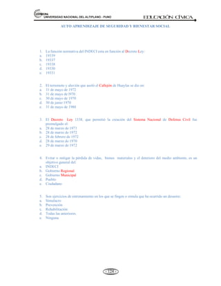 81,9(56,'$'1$,21$/'(/$/7,3/$123812 ED
U
C
A
C
IÓ
N C
ÍV
IC
A
- 115 -
EN EL PERÚ: A raíz del terremoto y aluvión del 31 de mayo de 1970 que asoló el Callejón de Huaylas
(Huraz) y desapareció la ciudad de Yungay-Ancash causando aproximadamente 67 000 víctimas, sólo se
salvo 29 personas y destruida casi por completo los pueblos de Recuay, Carhuaz, Caraz, Huallanca y
Ranrahirca. El gobierno creó el 28 de marzo de 1972 mediante decreto Ley Nº 19338 El Sistema
Nacional de Defensa Civil (SINADECI).
El sistema Nacional de Defensa Civil está conformado por el conjunto interrelacionado de organismos del
sector público y privado. Instituyendo el 31 de mayo como el Día Nacional de la Reflexión sobre
Desastres Naturales.
FINALIDAD DEL SINADECI:
a) Prevenir daños evitándolos o disminuyendo su magnitud.
b) Proporcionar ayuda y encausar a la población para superar las circunstancias del desastre o
calamidad.
c) Asegurar la rehabilitación de la población afectada.
d) Concientizar a la población en el rol de la Defensa Civil y su participación en ella.
e) Asegurar, además en cualquier caso, las condiciones que permitan el desenvolvimiento
ininterrumpido de las actividades del país.
CARACTERÍSTICAS DEL SISTEMA NACIONAL DE DEFENSA CIVIL
Las características de esta organización, que abarca todo el territorio nacional, son las siguientes:
a. Es universal.- Transpone las fronteras, está integrado al Organismo Internacional de
Protección Civil (OIPC), con sede en Ginebra.
b. Es comunitaria.- La población e Instituciones públicas y privadas.
c. Es múltisectorial.- Participen todos los sectores.
d. Es integracionista.- En un esfuerzo común.
e. Es solidaria.- No distingue la raza, sexo y religión.
f. Es permanente.- Las tareas son permanentes.
g. Es humanista.- Posee sentimiento de solidaridad.
 