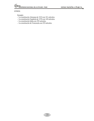 81,9(56,'$'1$,21$/'(/$/7,3/$123812 ED
U
C
A
C
IÓ
N C
ÍV
IC
A
- 125 -
CAPITULO IV
4. CONSTITUCIÓN POLÍTICA DEL PERÚ Y DEL ESTADO PERUANO.
Concepto.- La Constitución es el documento solemne y fundamental, que rige la vida política de un
Estado.
Etimología.- La palabra constitución proviene del latín constítutio, que, a su vez, proviene del verbo
constituere: instituir, fundar. El diccionario de la Real Academia Española reconoce la palabra
Constitución varios significados. La “forma y sistema de gobierno que tiene cada Estado” y el de “ley
fundamental de la organización del Estado”. En los Estados modernos el gobierno es creado por la
Constitución, por lo tanto; es organizado y reglamentado por ella, en una palabra, es el Poder
Constituido, que nace del Poder Constituyente a la que está subordinado.
La constitución política es la ley fundamental de la organización del Estado. También se le llama la ley de
leyes o Carta Magna.
OTROS NOMBRES DE LA CONSTITUCIÓN
A. Ley fundamental.
B. Carta Magna.
C. Carta Fundamental.
D. Ley de Leyes.
La “Constitución” significa una estructura de la sociedad política, organizada a través de y mediante
ley, con el objetivo de limitar la arbitrariedad del poder y de someterlo al derecho.
¿Cuándo surgen las Constituciones? Hasta el siglo XVIII imperaba un régimen político conocido como
“Antiguo Régimen”, se caracterizaba por la monarquía absoluta. A fines del siglo XVIII se implantó el
sistema constitucional a partir de tres revoluciones: a) La revolución Inglesa, en el siglo XVII, reconocí los
derechos y las libertades de los ciudadanos ingleses, así como sus limitaciones del poder real y las
atribuciones del Parlamento; b) la revolución Americana, tras la declaración de independencia de 1776 y; c)
la revolución Francesa en 1789. A partir del siglo XIX, el liberalismo y la organización de los Estados,
basándose en constituciones, se fue extendiendo por los países de Europa y América.
¿QUÉ CONTIENE TODA CONSTITUCIÓN?
 