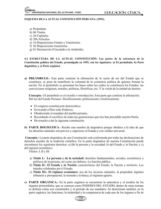 81,9(56,'$'1$,21$/'(/$/7,3/$123812 ED
U
C
A
C
IÓ
N C
ÍV
IC
A
- 127 -
IMPORTANCIA DE LA CONSTITUCIÓN
La constitución es la norma fundamental.
o Por que, se sitúa a la a la cabeza del ordenamiento jurídico.
o Se le llama ley fundamental, por que; sirve de fundamento a todas las demás normas jurídicas
del Estado.
o Traza el marco general, dentro de lo que se puede legislar.
o La Constitución prevalece, sobre toda otra norma legal: leyes, decretos, resoluciones supremas,
etc. (Art. 51 de la Const.).
o Un Constitución es legítima, cuando ha emanado de un Poder Constituyente.
o La constitución realiza la conexión entre derecho y poder.
Desde una visión doctrinaria la Constitución, contiene cuatro aspectos fundamentales: a) La
constitución es un proyecto de vida; b) la constitución es un estatuto de poder; c) la constitución es
una póliza de salvaguarda de los derechos fundamentales de la persona, y d) la constitución es un
orden supremo constituyente del sistema jurídico.
Al ser situada en la cúspide o cima del ordenamiento estatal, conlleva a que las normas
infraconstitucionales –leyes, decretos, resoluciones, etc.- sean tanto en lo formal como en lo
sustancial, consistentes, congruentes y compatibles con ella, so pena de carecer de efecto legal
alguno.
LA CONSTITUCIÓN ESTABLECE LA CONEXIÓN ENTRE: DERECHO Y PODER.
Conexión:
==Î
LA CONSTITUCIÓN DEFINE LOS PRINCIPIOS BÁSICOS DEL ESTADO
La Constitución define los principios básicos de la institución del Estado:
a) la soberanía, la capacidad de gobernarse;
b) derechos y libertades, de la persona y sociedad;
c) división de poderes, poder legislativo, ejecutivo y judicial;
d) igualdad ante la ley, sin discriminación, étnica, edad, sexo; y e) efectividad y control social, remoción de
autoridades.
 W
Z
W 
'
'EZ
^dK
Z,K
W 
^
 
