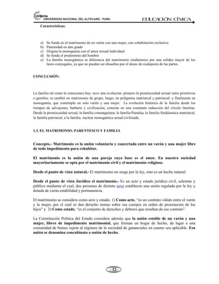 81,9(56,'$'1$,21$/'(/$/7,3/$123812 ED
U
C
A
C
IÓ
N C
ÍV
IC
A
- -

Características:
a) Se funda en el matrimonio de un varón con una mujer, con cohabitación exclusiva.
b) Paternidad en alto grado
c) Origina la monogamia con el amor sexual individual
d) Se funda el predominio del hombre
e) La familia monogámica se diferencia del matrimonio sindiásmico por una solidez mayor de los
lazos conyugales, ya que no pueden ser disueltos por el deseo de cualquiera de las partes.
CONCLUSIÓN:
La familia tal como la conocemos hoy, tuvo una evolución: primero la promiscuidad sexual entre primitivos
o gentiles; se cambió en matrimonio de grupo, luego; en poligamia matriarcal y patriarcal; y finalmente en
monogamia, que contempla un solo varón y una mujer. La evolución histórica de la familia desde los
tiempos de salvajismo, barbarie y civilización; consiste en una constante reducción del círculo familiar.
Desde la promiscuidad sexual, la familia consanguínea, la familia Punalúa, la familia Sindiásmica matriarcal,
la familia patriarcal, a la familia nuclear monogámica actual civilizada.
1.3. EL MATRIMONIO: PARENTESCO Y FAMILIA
Concepto.- Matrimonio es la unión voluntaria y concertada entre un varón y una mujer libre
de todo impedimento para cohabitar.
El matrimonio es la unión de una pareja cuya base es el amor. En nuestra sociedad
mayoritariamente se opta por el matrimonio civil y el matrimonio religioso.
Desde el punto de vista natural.- El matrimonio no surge por la ley, sino es un hecho natural.
Desde el punto de vista Jurídico el matrimonio.- Es un acto y estado jurídico civil, solemne y
público mediante el cual, dos personas de distinto sexo establecen una unión regulada por la ley y
dotada de cierta estabilidad y permanencia.
El matrimonio se considera como acto y estado. 1) Como acto, “es un contrato válido entre el varón
y la mujer, por el cual se dan derecho mutuo sobre sus cuerpos en orden de procreación de los
hijos” y 2) Como estado, “es el conjunto de derechos y deberes que resultan de ese contrato”.
La Constitución Política del Estado considera además que la unión estable de un varón y una
mujer, libres de impedimento matrimonial, que forman un hogar de hecho, da lugar a una
comunidad de bienes sujeta al régimen de la sociedad de gananciales en cuanto sea aplicable. Esa
unión se denomina concubinato o unión de hecho.
 