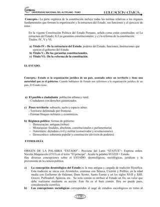 81,9(56,'$'1$,21$/'(/$/7,3/$123812 ED
U
C
A
C
IÓ
N C
ÍV
IC
A
- 129 -
RECONOCÍA:
* Derecho a la educación.
* Soberanía.
* El Parlamento.
* La organización del Estado en una Monarquía constitucional.
El concepto constitución se basó en 03 conceptos:
1) Superioridad de la Ley escrita sobre la costumbre.
2) Constitución dictada por un poder soberano.
3) Un medio de educación, el amor y conocimiento de sus derechos.
B).- CONSTITUCIONES DE LA: REPUBLICA PERUANA. En 185 años de vida republicana,
se tuvieron 12 constituciones (de 1823 a 2008).
ESTATUTOS PROVISORIOS:
- Un reglamento provisional: (12-02-1821).
- Tres estatutos provisionales de: 08-10-1821, de 17-03-1855 y 17-12- 1879.
- Una base constitucional de: 17-12- 1822.
- Un pacto de Tacna de: 09-05- 1837.
Los Estatutos provisorios alcanzaron el rango de Cartas Magnas durante sus respectivos
breves periodos de vigencia.
CONSTITUCIONES:
La primera convocatoria al Congreso Constituyente fue realizada por el general don José de San
Martín mediante el decreto Nº 146, del 27 de diciembre de 1821. Para dar cumplimiento, se
conformó una comisión encargada de preparar el reglamento de elecciones y se fijo el número de
diputados 79 propietarios y 38 suplentes, los cuáles serán elegidos con arreglo al cálculo de la
población de cada departamento. El primer Congreso Constituyente se instaló el 20 de septiembre
de 1822 en la capilla de la Universidad San Marcos de Lima, Perú.
Constitución de 1823.
A. De carácter liberal. 194 Arts. 03 secciones, no regió.
B. Promulgada el 12 de Noviembre de 1823 por el gobierno de Torre Tagle.
C. Estableció el sistema de gobierno republicano.
Constitución de 1826.
Llamado Constitución Vitalicia. 150 Arts. 11 Títulos.
A. Sólo tuvo 49 días de vigencia.
B. De carácter conservador. “Cesarista”
C. Fue redactado por Simón Bolívar para la República de Bolivia.
D. Su aplicación en el Perú fue efímera.
E. Poder bicameral: Senadores y diputados.
Constitución de 1828.
Llamado la madre de las Constituciones. 182 Arts. 10 Títulos.
A. De origen popular y liberal, se puso en vigencia durante el gobierno de La Mar.
B. Sistema presidencial.
 
