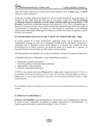 81,9(56,'$'1$,21$/'(/$/7,3/$123812 ED
U
C
A
C
IÓ
N C
ÍV
IC
A
- 131 -
Constitución de 1834.
Duró 05 años y 02 meses. 187 Arts. 11 Títulos.
A. De carácter liberal.
B. Promulgada durante el gobierno de Luís de Orbegoso.
C. Se caracterizó por ser descentralista para un federalismo.
Constitución de 1839.
Duró 15 años y 08 meses. 193 Arts. 19 Títulos.
A. De tendencia conservadora
B. Aprobada en el gobierno del mariscal Agustín Gamarra.
C. Se elaboró en la ciudad de Huancayo “constitución de Huancayo”.
D. Centralista desapareció las municipalidades y juntas departamentales.
Constitución de 1856.
Duró 04 años y 01 mes. 140 Arts. 19 Títulos.
A. El más liberal de nuestra historia.
B. Aprobada durante el gobierno de Ramón Castilla.
C. Rebajó el periodo Presidencial a 4 años.
D. Estableció el gasto programado del Presidente Nacional.
Constitución de 1860 (La más longeva).
De tendencia moderada “transaccional”.Duró 59 años y 02 meses. 139 Arts. 19 Títulos.
A. Promulgada durante el segundo gobierno de Ramón Castilla.
B. Duró hasta 1920.
C. Libertad de Religión.
Constitución de 1867.
Duró 04 meses. 131 Arts. 19 Títulos.
A. De carácter liberal.
B. Fue elaborada durante el gobierno provisional de Mariano Ignacio Prado.
C. Derogada rápidamente y reemplazada por la anterior.
D. Renovación de congresistas cada 2 años.
E. 21 años para ser representantes.
F. Cámara única para penar a los militares.
Constitución de 1920.
Duró 13 años. Fue elaborado durante el gobierno de Legüía. Descentralista. 161 Arts. 19 Títulos.
A. Legalizó la reelección presidencial por intervalos.
B. Proteger la raza indígena y comunidades.
C. Fiscalización del congreso, el Habeas Corpus.
Constitución de 1933.
A. Fue promulgada durante el gobierno de la Junta Nacional presidida por David Samanéz
Ocampo.
B. Tuvo vigencia hasta 1980.
C. La no reelección presidencial.
D. Parlamentarismo Bicameral.
 