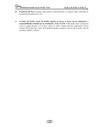 81,9(56,'$'1$,21$/'(/$/7,3/$123812 ED
U
C
A
C
IÓ
N C
ÍV
IC
A
- 136 -
ESQUEMA DE LA ACTUAL CONSTITUCIÓN PERUANA. (1993).
a) Preámbulo.
b) 06 Títulos
c) 26 Capítulos.
d) 206 Artículos.
e) 16 Disposiciones Finales y Transitorias.
f) 02 Disposiciones transitorias
g) 01 Declaración (Vinculado a la Antártida).
4.2 ESTRUCTURA DE LA ACTUAL CONSTITUCIÓN: Las partes de la estructura de la
Constitución política del Estado, promulgado en 1993, son los siguientes: a) El preámbulo, b) Parte
dogmática, y c) Parte orgánica.
a) PREÁMBULO.- Esta parte contiene la afirmación de la razón de ser del Estado que se
constituye, se pone de manifiesto la voluntad de la existencia política de quienes forman la
nación. En el preámbulo se presentan las bases sobre las cuáles se constituyen los Estados: las
convicciones religiosas, morales, políticas, filosóficas, etc. Y la visión de la unidad de destino.
Concepto.- El preámbulo es el exordio o introducción. Esta parte que contiene la afirmación:
Del ser del Estado Peruano: filosóficamente, políticamente e históricamente.
• El congreso constituyente democrático.
• Invocando a Dios todo Poderoso.
• Obedeciendo el mandato del pueblo peruano.
• Recordando el sacrificio de todas las generaciones que nos han precedido nuestra Patria.
• Ha resuelto a dar la siguiente constitución.
b) PARTE DOGMÁTICA.- Recibe este nombre de dogmática porque obedece a la idea de que
los derechos naturales son previos y superiores al Estado y con validez universal.
Concepto.- La parte dogmática de una Constitución está conformada por todas las declaraciones de
derechos nacidos de la tradición científica. En la parte dogmática de nuestra Constitución puede
encontrarse los siguientes derechos: a) De la persona y la sociedad; b) del Estado y la Nación; y c)
del régimen económico.
Títulos: I, II y III.
a) Titulo I.- La persona y de la sociedad: derechos fundamentales, sociales, económicos y
políticos de la persona; así como sus deberes. La función pública.
b) Título II.- El Estado y la Nación: características del Estado, la Nación y territorio. Los
tratados celebrados por el Estado.
c) Título III.- El régimen económico: uso de los recursos naturales, la propiedad, régimen
tributario y presupuestal, la moneda y la banca, el régimen agrario.
c) PARTE ORGÁNICA.- En la parte orgánica se encuentran la naturaleza y el nombre de los
órganos primordiales, que se conocen como PODERES DEL ESTADO, dentro de estas normas
se definen cómo son constituidos y el período de sus mandatos. Se determinan también, en la
parte orgánica, las funciones, la titularidad y la competencia de cada uno de los órganos a fin de
 