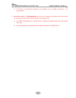 81,9(56,'$'1$,21$/'(/$/7,3/$123812 ED
U
C
A
C
IÓ
N C
ÍV
IC
A
- 138 -
Concepto.- La parte orgánica de la constitución incluye todas las normas relativas a los órganos
fundamentales que forman la organización y la estructura del Estado, sus funciones y el ejercicio de
éstas.
En la vigente Constitución Política del Estado Peruano, señala como están constituidas: a) La
estructura del Estado; b) Las garantías constitucionales; y c) la reforma de la constitución.
Títulos: IV, V y VI.
D 