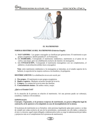 81,9(56,'$'1$,21$/'(/$/7,3/$123812 ED
U
C
A
C
IÓ
N C
ÍV
IC
A
- -

EL MATRIMONIO
FORMAS HISTÓRICAS DEL MATRIMONIO (Federico Engels)
A. SALVAJISMO.- Los grupos conyugales se clasifican por generaciones. El matrimonio es por
grupos exogámicos, familia punalúa (F. en Formación).
B. LA BARBARIE.- Corresponde el matrimonio sindiásmico, matrimonio es el pareo de un
varón y una mujer, pero sin cohabitación exclusiva de transito a la monogamia.
C. LA CIVILIZACIÓN.- Corresponde el matrimonio monogámico con sus complementos, el
adulterio y la prostitución.(sólidos lazos conyugales)
Nota: entre matrimonio sindiásmico y la monogamia se intercalan, en el estadio superior de la
barbarie, la sujeción de las mujeres esclavas a los hombres y la poligamia.
HISTÓRICAMENTE: La cohabitación era un acto social, por:
A. Por grupos.- El matrimonio es por grupos exogámicos.
B. Rapto o captura.- Mediante secuestro forzado de la novia.
C. Compra.- La compra de la novia entre dos familias.
D. Consentimiento mutuo.- De ambos varón y mujer.
¿Qué es el Estado Civil?
Es la situación de la persona en relación al matrimonio. Así una persona puede ser soltera(a),
casado(a), viudo(a) o divorciado(a).
ESPONSALES:
Concepto.- Esponsales, es la promesa recíproca de matrimonio, no genera obligación legal de
contraerlo, ni de ajustarse a lo estipulado en caso de incumplimiento de la misma.
Si la promesa de matrimonio no se formaliza entre personas legalmente aptas para casarse y se deja
de cumplir por culpa exclusiva de uno de los promitentes, ocasionando con ello daños y perjuicios
al otro o a terceros, aquél estará obligado a indemnizarlos (sólo se exige la indemnización por daños
y perjuicios más no el cumplimiento de la promesa de matrimonio).
 