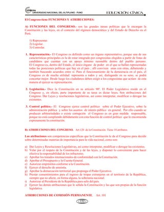 81,9(56,'$'1$,21$/'(/$/7,3/$123812 ED
U
C
A
C
IÓ
N C
ÍV
IC
A
- 140 -
Antes del Estado moderno han existido otras formas políticas como la polis griega, la civitas
romana, los reinos medievales.
De ahí que el Estado moderno sea producto de una revolución histórica de las instituciones y el
resultado de una ardua lucha que duró más de dos siglos, a partir de: 1776 las primeras
revoluciones burguesas inspiradas en el liberalismo (Estados Unidos de Norteamérica) y 1789
(Francia). Nuestro país se emancipó inspirado en los ideales de 1776 y 1789. La República que se
instauró el 28 de julio de 1821, fue un modelo copiado del europeo del siglo XVIII, para organizar
“racionalmente” la vida política. El Estado, tal como nosotros lo concebimos, es un fenómeno
epocal, porque nada impide afirmar que en el futuro no existirán otras formas de organizar el poder,
distintas a las existentes.
EL ESTADO PERUANO NACE EN 1821 Y TIENE 187 AÑOS ENTRE (1821 - 2008).
El Estado peruano es el Perú, jurídicamente organizado. Surge con la declaración de la
independencia nacional en 1821, por el libertador General José de San Martín (Argentino) y
consolidado por el libertador General Simón Bolívar y el General José Antonio de Sucre
(Venezolanos) en la batalla victoriosa con acción de armas en la pampa de la “quinua”, en
Ayacucho librada el 9 de diciembre de 1824 contra la colonia española.
El Estado peruano como República Art. 43, de la Constitución. Se basa en el siguiente fundamento:
La República del Perú es: Democrática, social, independiente y soberana.
o Democrática: Gobierno participativo
o Social: El pueblo por encima del interés individual.
o Independiente: Tiene autonomía.
o Soberana: Capacidad de gobernarse.
El PERÚ, es una republica democrática. Demos pueblo; y cratos, poder: El poder del pueblo. El Perú no es
una República aristocrática (El gobierno de uno, es decir, de uno mismo. Del griego autos, uno mismo, y
cratos, poder) en que el poder pertenece a unos pocos, sino-como-decimos-democracia porque el poder
emana del pueblo.
Es una República social en el sentido de estar al servicio no de tal o cual individuo sino de la sociedad en su
conjunto.
EL PERÚ ES UNA REPUBLICA.
El Perú es una República y que esta República es “democrática, social, independiente y soberana.
El Estado es uno e indivisible. Su gobierno es unitario, representativo y descentralizado, y se
organiza según el principio de separación de poderes” (Art. 43. Const.).
 