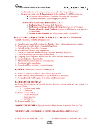 81,9(56,'$'1$,21$/'(/$/7,3/$123812 ED
U
C
A
C
IÓ
N C
ÍV
IC
A
- 146 -
d).- La Constitución prevalece sobre toda norma legal; la ley, sobre las normas de inferior jerarquía,
y así sucesivamente. La publicidad es esencial para la vigencia de toda norma del Estado.
En conjunto estos principios son muy importantes, porque, regulan los límites del ejercicio del poder político
en la sociedad y, en consecuencia son un instrumento que todos pueden utilizar efectivamente para evitar el
abuso del Poder o la tiranía. Debidamente aplicados estos principios conducen a la existencia del Estado de
derecho.
4.5. LA ESTRUCTURA DEL ESTADO PERUANO: PODER LEGISLATIVO, EJECUTIVO,
JUDICIAL, JURADO NACIONAL DE ELECCIONES.
A) LA ESTRUCTURA DEL ESTADO PERUANO.
Definición.- La estructura del Estado, es el conjunto de instituciones y organismos debidamente
interrelacionados que tienen el propósito de cumplir las funciones del Estado. Es la manera cómo se
organiza, ejerce y distribuye el poder del Estado.
La estructura del Estado diseñada por la Constitución tiene diversos niveles:
1.- En el primer nivel nacional.- Es el gobierno nacional, es el que tiene atribuciones para ser ejercitadas
en todo el territorio nacional como conjunto. Está constituido por: A) Los poderes del Estado que son:
Legislativo, Ejecutivo y Judicial. B) Los órganos constitucionales autónomos tales como:
* El consejo Nacional de la Magistratura.
* El Ministerio Público.
* La Defensoría del Pueblo.
* El Tribunal Constitucional.
* El Jurado Nacional de elecciones.
* La Contraloría General de la República.
* El Banco Central de Reserva.
* La Superintendencia de Banca y seguros.
2.- En el segundo nivel.- Son instancias de gobierno atribuidas a regiones del país. Sus organismos son:
a) El presidente elegido por sufragio directo por un periodo de cinco años. Puede ser reelegido.
 