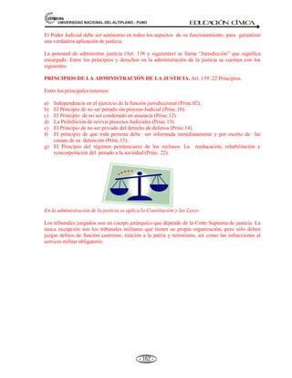 81,9(56,'$'1$,21$/'(/$/7,3/$123812 ED
U
C
A
C
IÓ
N C
ÍV
IC
A
- 150 -
derogarlas o interpretarlas.
Es uno de los tres poderes propios del Estado. Está representado por el congreso de la República, en
el caso peruano se encuentra conformado por 120 congresistas. Es el poder que tiene el Estado de
dictar las leyes convenientes para la sociedad y el bien común. Estas leyes deben respetar el orden
natural y la legítima Constitución Política del Estado
BREVE HISTORIA DEL CONGRESO DEL PERÚ.
A. Nace el Perú como Nación libre e Independiente el 28 de Julio de1821, a raíz de un largo
proceso emancipador iniciado por rebeliones de indígenas y criollos.
B. Sus fundadores doctrinarios fueron de ideario democrático en el ordenamiento jurídico y
político. El ideario se concretó en la división del poder en tres esferas distintas:
1) El Poder Ejecutivo.
2) El Poder Legislativo.
3) El Poder Judicial.
C. La primera convocatoria a congreso constituyente fue el 27 de Diciembre del 1821 por el
General Don José de San Martín; allí se fijó 79 diputados y 38 suplentes, encargado de
establecer la forma de gobierno del naciente Estado peruano y darle su primera constitución.
D. Los primeros diputados se reunieron el 20 de Septiembre de 1822 a las 10 a.m. en el palacio
de Gobierno se dirigieron a la catedral a solicitar la asistencia divina, mediante una misa.
E. Tradicionalmente el congreso de la República estuvo integrando por dos cámaras:
1) El Senado Nacional.
2) La Cámara de Diputados.
F. Los primeros días de existencia del congreso fueron intensos:
1) Se elaboró el reglamento de junta gubernamental.
2) Otorgamiento del título de generalísimo a Don José de San Martín.
3) Aprobación del reglamento interno del congreso.
4) La difusión de bases de la constitución política, promulgada el 17 de Diciembre del
1822 y la primera constitución política del Perú sancionada el 12 de noviembre de
1823.
Esto implicó el avance de las clases medias, el desmantelamiento del régimen virreinal
aristocrático y estamental.
G. En la carta magna los diputados señalaron a Dios como fuente de inspiración.
H. El primer congreso constituyente del Perú (1821), estaba formado por 79 representantes
propietarios y 38 suplentes. Entre ellos había 14 extranjeros: 09 Gran Colombianos, Tres
Argentinos, 01 Chileno y 01 Alto Peruano. Había 28 abogados, 26 eclesiásticos, 08
médicos, 09 comerciantes, empleados, militares y propietarios. Este Congreso fue una
Asamblea de hombres ilustres.
I. En la primera mitad del siglo XIX predominaron los abogados y religioso; a partir de 1870
figuran catedráticos, ingenieros, rentistas, profesores, etc.
PERIODOS DE LA HISTORIA DEL CONGRESO.
A. Democracia Nacional (1822 a 1895).
Durante este periodo los procesos electorales de tales sólo tenían nombre (no había voto de
analfabetos).
 
