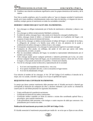81,9(56,'$'1$,21$/'(/$/7,3/$123812 ED
U
C
A
C
IÓ
N C
ÍV
IC
A
- -

10. Establece una relación socialmente significativa entre los grupos domésticos del marido y de la
esposa.
Esta lista se podría ampliarse, pero la cuestión radica en “que en ninguna sociedad el matrimonio
puede servir para establecer simultáneamente todos estos tipos de derechos, ni ninguno de éstos se
establece siempre gracias al matrimonio en todas las sociedades conocidas”.
DEBERES Y DERECHOS QUE NACEN DEL MATRIMONIO.-
ƒ Los cónyuges se obligan mutuamente por el hecho de matrimonio a alimentar y educar a sus
hijos.
ƒ Los cónyuges se deben recíprocamente fidelidad y asistencia.
ƒ Es deber de ambos cónyuges hacer vida común en el domicilio conyugal (cohabitación).
ƒ Ambos cónyuges tienen el deber y el derecho de participar en el gobierno del hogar y de
cooperar al mejor desenvolvimiento del mismo.
ƒ Si uno de los cónyuges se dedica exclusivamente al trabajo del hogar y al cuidado de los hijos,
la obligación de sostener a la familia recae sobre el otro, sin perjuicio de la ayuda y
colaboración de ambos cónyuges se deben el uno y otro campo.
ƒ Corresponde conjuntamente a los cónyuges la representación legal de la sociedad conyugal.
ƒ Cualquiera de ellos puede, sin embargo, dar poder al otro para que ejerza solo dicha
representación, en todo o en parte.
ƒ Para las necesidades ordinarias del hogar, la sociedad es representada indistintamente por el
marido o por la mujer.
ƒ Cada cónyuge puede ejercer cualquier profesión o industria permitidas por la ley, así como
efectuar cualquier trabajo fuera del hogar, con el asentimiento expreso o tácito del otro. Sí este
lo negare, el Juez puede autorizarlo si lo justifica el interés de la familia.
ƒ Uno de los cónyuges asume la dirección y representación de la sociedad:
1. Si el otro está impedido por interdicción u otra cosa.
2. Si se ignora el paradero del otro, o este se encuentra en lugar remoto.
3. Si el otro ha abandonado el hogar.
Con relación al nombre de los cónyuges, el Art. 24º del Código Civil establece el derecho de la
mujer, una vez casada, a decidir si agrega o no al suyo el apellido del esposo.
REQUISITOS PARA CONTRAER MATRIMONIO:
La pareja que desea contraer matrimonio debe presentar ante el Alcalde provincial o distrital que
corresponda al domicilio de cualquiera de ellos y declarar oralmente o por escrito su voluntad de
casarse para lo cuál deben presentar los siguientes documentos:
 Copia certificada de la partida de nacimiento.
 Certificado de domicilio de ambos contrayentes.
 Certificado médico expedido en fecha no anterior a treinta días acreditando aptitud física y
psicológica para contraer matrimonio.
 Cada pretendiente debe presentar a dos testigos o cuatro mayores de edad que conozcan a los
pretendientes por lo menos tres años.
Publicación del matrimonio proyectado (Art.250º del Código Civil).-
El Alcalde anunciará el matrimonio proyectado por medio de un aviso que se fijara en una oficina
 