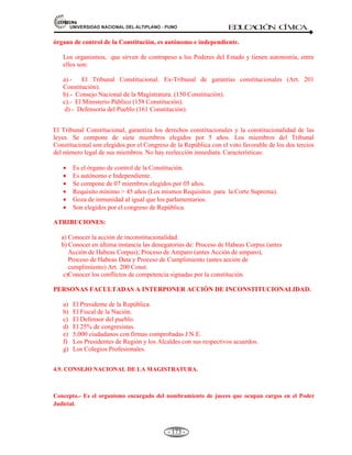 81,9(56,'$'1$,21$/'(/$/7,3/$123812 ED
U
C
A
C
IÓ
N C
ÍV
IC
A
- 161 -
Exponer y Debatir la política general de gobierno.
El presidente del Consejo de Ministros debe concurrir al Congreso para exponer la política
general del gobierno.
Interpelación. Contestación.
Es obligatoria la concurrencia de los Ministros, o cualquiera de los Ministros, cuando el
congreso llama para interpelarlos.
Responsabilidad política. Censura o rechazo de la cuestión de confianza.
Cuando se produce la censura al Consejo de Ministros o contra cualquiera de los Ministros,
deben renunciar y el presidente acepta y reemplaza en las 72 horas siguientes.
CONFORMACIÓN DE MINISTROS: 16 MINISTERIOS (2008)
LO PRESIDE EL PRESIDENTE DE CONSEJO DE MINISTROS
I. Ministerio de Agricultura.(Políticas agrarias)
II. Ministerio de Energía y Minas.(Actividades energéticas y mineros)
III. Ministerio de Economía y Finanzas.(La actividad economía nacional)
IV. Ministerio de Educación.(Políticas de educación)
V. Ministerio de Defensa.(Garantiza la soberanía e independencia nacional)
VI. Ministerio de Comercio Exterior y Turismo.(Promociona el comercio y turismo)
VII. Ministerio de Justicia.(Administración de justicia)
VIII. Ministerio de la Mujer y Desarrollo Social.(Promoción de bienestar social)
IX. Ministerio de Relaciones Exteriores.(Encargado de política exterior)
X. Ministerio de la Producción.(Encargado del sector productivo)
XI. Ministerio del Interior.(Políticas de Estado)
XII. Ministerio de Salud.(Política de salud y de asistencia social)
XIII. Ministerio de Trabajo y Promoción del Empleo.(Promoción social y relaciones laborales)
XIV. Ministerio de Transportes y Comunicaciones.(Actividades de construcción, mejoramiento
y conservación de transporte, telecomunicación)
XV. Ministerio de Vivienda Construcción y Saneamiento.(Desarrollo urbano)
XVI. Ministerio de Medio Ambiente. (creación 14-05-08), conservación ecológica.
4.5.3. EL PODER JUDICIAL.
Definición.- El poder judicial es el poder del Estado que administra justicia con independencia,
inflexibilidad e imparcialidad, garantiza así que todos los ciudadanos sean iguales ante la ley, sin hacer
excepción de personas. Esta función corresponde a los tribunales y jueces, quienes tienen la misión de
hacer justicia resolviendo conflictos, declarando derechos y castigando a las personas que infrinjan las leyes
del Estado.
Es el poder que administra justicia desde el Estado. Goza de independencia total en sus funciones,
pese a que la designación de los jueces se hace con intervención del: Ejecutivo y el Congreso.
Es el tercer Poder del Estado en la división clásica de los Poderes. Ejerce la potestad jurisdiccional
que consiste en solucionar los conflictos que ocurren entre las personas y las instituciones,
recurriendo a la Constitución y las leyes para resolver, y a la fuerza pública para hacer cumplir sus
sentencias.
 