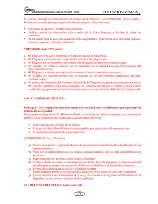 81,9(56,'$'1$,21$/'(/$/7,3/$123812 ED
U
C
A
C
IÓ
N C
ÍV
IC
A
- 162 -
El Poder Judicial debe ser autónomo en todos los aspectos de su funcionamiento, para garantizar
una verdadera aplicación de justicia.
La potestad de administrar justicia (Art. 138 y siguientes) se llama “Jurisdicción” que significa
encargado. Entre los principios y derechos en la administración de la justicia se cuentan con los
siguientes:
PRINCIPIOS DE LA ADMINISTRACIÓN DE LA JUSTICIA. Art. 139. 22 Principios.
Entre los principales tenemos:
a) Independencia en el ejercicio de la función jurisdiccional (Princ.02).
b) El Principio de no ser penado sin proceso Judicial (Princ.10).
c) El Principio de no ser condenado en ausencia (Princ.12).
d) La Prohibición de revivir procesos Judiciales (Princ.13).
e) El Principio de no ser privado del derecho de defensa (Princ.14).
f) El principio de que toda persona debe ser informada inmediatamente y por escrito de las
causas de su detención (Princ.15).
g) El Principio del régimen penitenciario de los reclusos: La reeducación, rehabilitación y
reincorporación del penado a la sociedad (Princ. 22).
En la administración de la justicia se aplica la Constitución y las Leyes
Los tribunales juzgados son un cuerpo jerárquico que depende de la Corte Suprema de justicia. La
única excepción son los tribunales militares que tienen su propia organización, pero sólo deben
juzgar delitos de función castrense, traición a la patria y terrorismo, así como las infracciones al
servicio militar obligatorio.
 