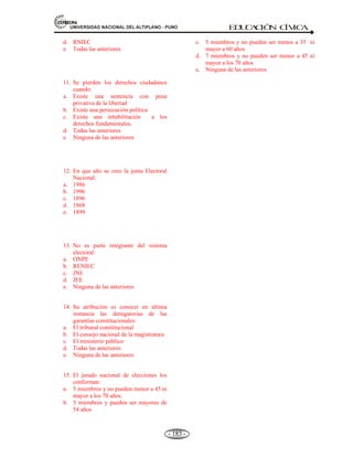 81,9(56,'$'1$,21$/'(/$/7,3/$123812 ED
U
C
A
C
IÓ
N C
ÍV
IC
A
- 171 -
EJEMPLO DE UN PROCESO ELECTORAL ELECCIONES GENERALES 2006 – 9 DE
ABRIL.
Son las primeras elecciones bajo el marco de Ley de partidos políticos.
Se elegirá:
a) Presidente = 01
b) Vice Presidentes = 02
c) Congresistas = 120
También: Representantes peruanos ante el Parlamento Andino mayores de 25 años.
05 Titulares
02 Suplentes por cada Titular
Total: 15 representantes.
Ley: Nº 28360 = Promulgada el 14 de Octubre del 2004.
Elección directa y universal conjuntamente con las elecciones del 9 de abril del 2006.
4.8 ORGANISMOS TUTELARES: LAS FUERZAS ARMADAS, TRIBUNAL CONSTITUCIONAL.
4.8.1 LAS FUERZAS ARMADAS.
Definición.- Las fuerzas armadas, es el conjunto de las tres armas: El Ejército, la Marina y la Fuerza
Aérea que posee el Estado peruano para proteger su existencia, integridad de su patrimonio, soberanía
e independencia frente a todo tipo de amenazas.
HISTORIA: La historia bélica del Perú, tiene antecedentes desde los orígenes del Imperio Inca; su actual
origen, organización y diversificación, se dio en la década de los años 1950. el Perú obtuvo la experiencia de
la Segunda Guerra Mundial y decidió organizar su poderío bélico y de seguridad en el Comando Conjunto de
las Fuerzas Armadas del Perú..
Las Fuerzas Armadas están constituidas por el Ejército, la Marina de Guerra y la Fuerza Aérea. Tienen como
finalidad primordial garantizar la independencia, la soberanía y la integridad territorial de la República.
Asumen control del orden interno en casos de Estado de Emergencia y Estado de Sitio.
ORGANIZACIÓN: Las Fuerzas Armadas se hallan bajo la autoridad del presidente de la República, por
medio del Ministerio de Defensa, coordinados por el Comando Conjunto de las Fuerzas Armadas.
El Presidente de la República es el jefe Supremo de las Fuerzas Armadas y Policía Nacional.
Están constituidas por:
 