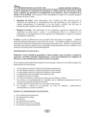 81,9(56,'$'1$,21$/'(/$/7,3/$123812 ED
U
C
A
C
IÓ
N C
ÍV
IC
A
- -

Es decir, legalmente la realización del matrimonio es válido cuando los contrayentes reúnen
ciertos requisitos que garanticen el cumplimiento de los objetivos y fines en beneficio de la
familia y de la sociedad. Estos requisitos están contemplados en código Civil y pueden agruparse
en requisitos de forma y fondo.
b. Requisitos de forma.- Están relacionados con el trámite que debe observarse para la
realización del matrimonio, su incumplimiento hace del matrimonio un acto anulable si no
subsana oportunamente. El matrimonio es un acto formal y público, por ello para su
celebración, debe cumplirse todas las formalidades señaladas por la ley.
c. Requisito de fondo.- Está relacionado con las condiciones naturales de aptitud física, las
condiciones de orden moral y social, y la manifestación libre de la voluntad de los
contrayentes. El incumplimiento de estos requisitos son impedimentos y pueden ser causantes
de nulidad del matrimonio.
Es decir, se refiere a la diferencia de sexos que debe existir en la pareja, es la primera condición
natural de aptitud jurídicamente se deriva de la ley natural. “En ninguna sociedad civilizada se ha
reconocido el matrimonio realizado entre dos personas del mismo sexo”. Además se requiere haber
alcanzado cierto grado de madurez física y psicológica (capacidad genésica), que se adquiere con el
transcurso del tiempo desde la denominada pubertad.
SOCIEDAD DE GANANCIALES.-
Definición.- Con la sociedad de gananciales se hacen comunes para el marido y la mujer las
ganancias y beneficios obtenidos indistintamente a partir del matrimonio por cualquiera de
ellos que le serán atribuidos por la mitad al disolverse aquellas.
En este régimen puede haber bienes propios de cada cónyuge y bienes de la sociedad conyugal. Son
bienes propios de cada cónyuge.
1. Los que aporta al iniciarse el régimen de sociedad de gananciales.
2. Los que adquiera durante la vigencia del régimen a título oneroso.
3. Los que adquiera durante la vigencia del régimen a título gratuito.
4. La indemnización por accidentes o por seguros de vida.
5. Los derechos de autor e inventor.
6. Los libros, instrumentos y útiles para el ejercicio de la profesión y trabajo.
7. Las acciones y las participaciones de sociedades que se distribuyan gratuitamente entre los
socios por reevaluación del patrimonio social.
8. La renta vitalicia a título gratuito y la convenida a título oneroso.
9. Los vestidos y objetos de uso personal, así como los diplomas, condecoraciones,
correspondencia y recuerdos de familia.
FENECE LA SOCIEDAD DE GANANCIALES
1.- Por invalidación del matrimonio.
2.- Por separación de cuerpos.
3.- Por divorcio.
4.- Por declaración de ausencia.
5.- Por muerte de uno de los cónyuges.
6.- Por cambio de régimen patrimonial.
 