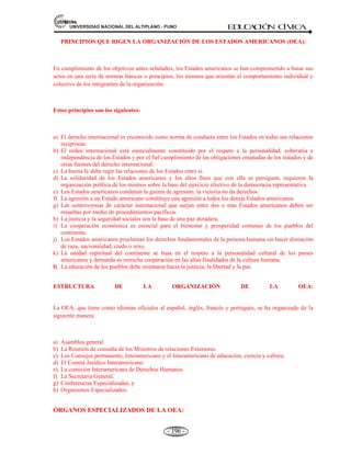 81,9(56,'$'1$,21$/'(/$/7,3/$123812 ED
U
C
A
C
IÓ
N C
ÍV
IC
A
- 184 -
CAPITULO V
5.-LAS ORGANIZACIONES INTERNACIONALES, INTEGRACIÓN
LATINOAMERICANA E INTERNACIONAL.
Definición.- La integración Latinoamericana e internacional es un proceso continuo de aproximación
entre Estados para su desarrollo económico, social y político, que es vulnerable todavía por las crisis
políticas.
La doctrina de Integración significa la extensión del ámbito multinacional de la tesis, según la cual el
desarrollo económico es imposible sin industrialización. El crecimiento sostenido de una economía
subdesarrollada depende del grado en que pueda fomentarse su activo proceso de situación de importaciones
con producción interna a fin de que su capacidad para importar permita, adquirir un volumen óptimo de
bienes y de tecnología para el desarrollo de países latinoamericanos.
5.1. EL PACTO ANDINO: ANTECEDENTES Y ORIGEN.
El Pacto Andino, es un organismo internacional de Integración económica Subregional. Se constituyó
el 26 de mayo de 1969, Bolivia, Colombia, Chile, Ecuador y Perú firmaron el acuerdo de Cartagena
(Colombia), que dio origen al grupo Andino.
5.1.1 ANTECEDENTES Y ORIGEN.-
A) ANTECEDENTES: El Pacto Andino, tiene su antecedente más remoto en el sueño bolivariano de ver
una América unida e integrada, ideal que ha servido de pilar a los movimientos de integración
económica, social y política del continente iberoamericano. Sus antecedentes más recientes en el
presente siglo los encontramos a partir de la década del sesenta con la formación de la Asociación
Latinoamericana de Libre Comercio (ALALC) hoy Asociación Latinoamericana de Integración
(ALADI); la suscripción de Declaraciones y la realización de una serie de reuniones de la Comisión
Mixta. La sexta reunión del 29 de julio y el 9 de agosto de 1968 se produjo esta reunión en la
ciudad de Cartagena-Colombia, donde se acuerda constituir el organismo subregional andino (Pacto
Andino), que culminaron con la firma del Acuerdo de Cartagena.
B) ORIGEN: Fue creada por acuerdo de Cartagena, Colombia el 26 de mayo de 1969, donde los
países bolivarianos se reunieron en lo que se llamaría el Pacto Andino, con la suscripción del
Acuerdo de Integración Subregional, en la ciudad de Bogotá-Colombia, entre los países de Bolivia,
Colombia, Chile, Ecuador y Perú firmaron el Acuerdo de Cartagena que dio origen al Grupo Andino.
 