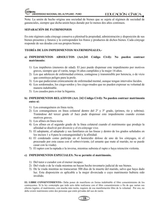 81,9(56,'$'1$,21$/'(/$/7,3/$123812 ED
U
C
A
C
IÓ
N C
ÍV
IC
A
- -

Nota: La unión de hecho origina una sociedad de bienes que se sujeta al régimen de sociedad de
gananciales, siempre que dicha unión haya durado por lo menos dos años continuos.
SEPARACIÓN DE PATRIMONIOS
En este régimen cada cónyuge conserva a plenitud la propiedad, administración y disposición de sus
bienes presentes y futuros y le corresponden los frutos y productos de dichos bienes. Cada cónyuge
responde de sus deudas con sus propios bienes.
TEORÍA DE LOS IMPEDIMENTOS MATRIMONIALES.-
a) IMPEDIMENTOS ABSOLUTOS (Art.241 Código Civil): No pueden contraer
matrimonio:
1) Los impúberes (menores de edad). El juez puede dispensar este impedimento por motivos
graves, siempre que el varón, tenga 16 años cumplidos y la mujer 14 años.
2) Los que adolecen de enfermedad crónica, contagiosa y transmisible por herencia, o de vicio
que constituya peligro para la prole.
3) Los que padecieran crónicamente de enfermedad mental, aunque tengan intervalos lúcidos.
4) Los sordomudos, los ciego-sordos y los ciego-mudos que no pueden expresar su voluntad de
manera indubitable.
5) Los casados para evitar la bigamia.
b) IMPEDIMENTOS RELATIVOS (Art. 242 Código Civil): No pueden contraer matrimonio
entre sí:
1) Los consanguíneos en línea recta.
2) Los consanguíneos en línea colateral dentro del 2º y 3º grado, (primos, tío y sobrina).
Tratándose del tercer grado el Juez pude dispensar este impedimento cuando existan
motivos graves.
3) Los afines en línea recta.
4) Los afines en el segundo grado de la línea colateral cuando el matrimonio que produjo la
afinidad se disolvió por divorcio y el ex-cónyuge vive.
5) El adoptante, el adoptado y sus familiares en las líneas y dentro de los grados señalados en
los incisos 1 a 4 para la consanguinidad y la afinidad.
6) El condenado como partícipe en el homicidio doloso de uno de los cónyuges, ni el
procesado por esta causa con el sobreviviente, (el amante que mate al marido, no se puede
casar con la viuda).
7) El raptor con la raptada o la inversa, mientras subsista el rapto o haya retención violenta.
c) IMPEDIMENTOS ESPECIALES: No se permite el matrimonio.
1) Del tutor o curador con el menor incapaz.
2) Del viudo o de la viuda mientras no hayan hecho inventario judicial de sus bienes.
3) De la viuda mientras no transcurran 300 días de la muerte del marido, salvo que haya dado
luz. Esta disposición es aplicable a la mujer divorciada o cuyo matrimonio hubiera sido
inválido.
EL LIBRE CONSENTIMIENTO.- Debe poner de manifiesto en forma indubitable el libre consentimiento de los
contrayentes. Si la ley contempla que todo acto debe realizarse con el libre consentimiento a fin de que surtan sus
efectos legales, el matrimonio, con mucha más razón, requiere de esa manifestación libre de la voluntad. Por eso, no
debe existir matrimonio entre dos personas que estén privadas del uso de razón.
 