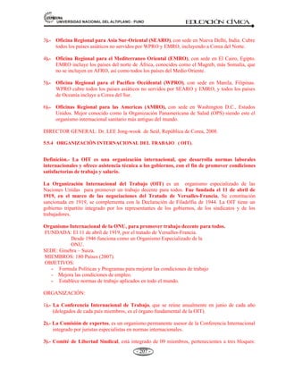 81,9(56,'$'1$,21$/'(/$/7,3/$123812 ED
U
C
A
C
IÓ
N C
ÍV
IC
A
- 195 -
Definición.- La Organización de Estados Americanos (OEA) es una organización internacional de
carácter regional y principal foro político para el diálogo multilateral y la toma de decisiones de
carácter hemisférico.
ANTECEDENTES HISTÓRICOS.- En 1890, la Primera Conferencia Internacional Americana,
efectuada en la ciudad de Washington, estableció la Unión Internacional de las Repúblicas
Americanas y su Secretaría permanente, la Oficina Comercial de las Repúblicas Americanas,
precursora de la OEA. En 1910, esta organización se convirtió en la Unión Panamericana. En 1948
el 30 de abril, 21 naciones del hemisferio se reunieron en Bogotá, Colombia, para adoptar la Carta
de la Organización de los Estados Americanos, con la cuál confirmaron su respaldo a las metas
comunes y el respeto a la soberanía de cada uno de los países.
CREACIÓN: El 30 de abril de 1948 en la IX Conferencia Internacional Panamericana celebrada en
Bogotá – Colombia. Los primeros miembros fueron 21 países en 1948, entre ellos Perú.
LA SEDE: Se encuentra en la ciudad de Washington, EE.UU. También tiene oficinas regionales en sus
distintos países miembros.
AGRUPA: 35 países Americanos. Excepto Canadá y Cuba (Expulsada en 1962 por tener régimen
comunista).
OBJETIVOS:
a) El afianzamiento de la paz y la seguridad continental.
b) La búsqueda de soluciones pacíficas a los problemas que puedan surgir.
c) Promover el desarrollo económico, social y cultural.
d) Consolidar el sistema democrático.
IDIOMA OFICIAL: Español, francés, inglés y portugués.
SECRETARIOS GENERALES:
x Alberto Lleras Camargo (Colombia) 1948-1954.
x Carlos Dávila Espinoza (Chile) 1954-1955.
x José A. Mora (Uruguay) 1956-1968.
x Galo Plaza Lasso (Ecuador) 1968-1975.
x Alejandro Orfila (Argentina) 1975-1984.
x Joäo Clemente Baena Soares (Brasil) 1984-1994.
x César Gaviria (Colombia) 1994-2004.
x Miguel Angel Rodríguez (Costa Rica) septiembre-octubre 2004.
x Luigi R. Einaudi (EE.UU.) Secretario General Interino, octubre 2004 a mayo de 2005.
x José Miguel Insulza (Chile) Secretario General, mayo de 2005.
 