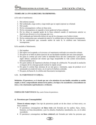 81,9(56,'$'1$,21$/'(/$/7,3/$123812 ED
U
C
A
C
IÓ
N C
ÍV
IC
A
- -

TEORÍA DE LA INVALIDEZ DEL MATRIMONIO.-
a) Es nulo el matrimonio:
1. Del enfermo mental.
2. Del sordomudo, ciego-sordo y ciego-mudo que no sepan expresar su voluntad.
3. Del casado.
4. De los consanguíneos o afines en línea recta.
5. De los consanguíneos en segundo y tercer grado de la línea colateral.
6. De los afines en segundo grado de la línea colateral cuando el matrimonio anterior se
disolvió por divorcio y el ex-cónyuge aún vive.
7. Del condenado por homicidio doloso de uno de los cónyuges con el sobreviviente.
8. De los contrayentes que, actuando de mala fe, lo celebren ante un funcionario incompetente.
9. De los contrayentes que, actuando ambos de mala fe, lo celebren ante funcionario
incompetente.
b) Es anulable el Matrimonio.
1. Del impúber.
2. Del raptor con la raptada o a la inversa o el matrimonio realizado con retención violenta.
3. De quien no se halla en pleno ejercicio de sus facultades mentales por una causa pasajera.
4. De quien lo contrae por error sobre la identidad física del otro contrayente o por ignorar
algún defecto sustancial del mismo que haga insoportable la vida común (toxicomanía,
homosexualidad, etc.).
5. De quien adolece de impotencia absoluta al tiempo de celebración. No procede la anulación
si ninguno de los cónyuges puede realizar la cópula sexual.
6. De quien lo contrae bajo amenaza de un mal grave e inminente, capaz de producir en el
amenazado un estado de temor, sin el cual no lo hubiera contraído.
7. De quien, de buena fe, lo celebra ante funcionario incompetente.
1.3.1. EL PARENTESCO Y FAMILIA.-
Definición.- El parentesco, es el vínculo que une a los miembros de una familia, entendida en sentido
amplio, es decir, comprendiendo además de los padres y los hijos a los ascendientes y descendientes de
éstos y a los relacionados espiritualmente o civilmente.
FORMAS DE PARENTESCO: Hay cuatro formas de parentesco.
a) Parentesco por Consanguinidad.
Tienen la misma sangre. Este tipo de parentesco puede ser de dos clases: en línea recta y en
línea colateral.
• El parentesco consanguíneo en línea recta está formada por los padres, hijos, nietos,
bisnietos, en línea descendente; y por los abuelos, bisabuelos, tatarabuelos, etc., en el orden
ascendente.
• El parentesco consanguíneo en línea colateral está formada por todas las personas que
 