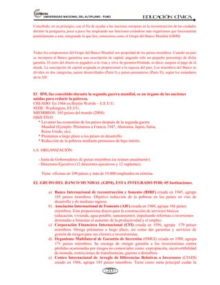81,9(56,'$'1$,21$/'(/$/7,3/$123812 ED
U
C
A
C
IÓ
N C
ÍV
IC
A
- 200 -
Nota: La precursora de la OEA. En 1890 se estableció (Washington-EE.UU.) la unión Internacional
de Republicas Americanas. En 1910 se convirtió en la Unión Panamericana. Y en 1948 (Bogotá-
Colombia) se llamó OEA.
5.5.- LA ORGANIZACIÓN DE LAS NACIONES UNIDAS (ONU): PROPÓSITOS, PRINCIPIOS,
ESTRUCTURA ORGÁNICA
Definición.- Se define como una asociación de gobiernos global que facilita la cooperación en asuntos
como el derecho internacional, la paz y seguridad internacional, el desarrollo económico y social, los
asuntos humanitarios y los derechos humanos.
La organización de las Naciones Unidas (ONU) es la mayor organización internacional existente.
Historia.- La ONU reemplazó a la Sociedad de Naciones (SDN), fundada en 1919, ya que dicha
organización había fallado en su propósito de evitar otro conflicto internacional. El término de “Naciones
Unidas” se pronunció por primera vez en plena Segunda Guerra Mundial por el entonces presidente de los
Estados Unidos Franklin Roosevelt, en la Declaración de las Naciones Unidas, el 01 de enero de 1942 como
una alianza de 26 países en la que sus representantes se comprometieron a defender la Carta del Atlántico y
para emplear sus recursos en la guerra contra el Eje Roma-Berlín-Tokio.
La idea de la ONU fue elaborada en la declaración emitida en la Conferencia de Teherán celebrada por los
aliados en 1943. Allí Roosevelt sugerió el nombre de Naciones Unidas. El 25 de abril de 1945 se celebró la
primera conferencia en San Francisco (la Conferencia de las Naciones Unidas sobre Organización
Internacional). Además los gobiernos, fueron invitados las organizaciones no gubernamentales.
La ONU fue fundada el 26 de junio de 1945 en San Francisco EE.UU. por 51 países, al finalizar la
Segunda Guerra Mundial. Oficialmente, entró en vigencia el 25 de octubre de 1945.
El 26 de junio las 50 naciones representadas en la conferencia firmaron la Carta de las Naciones Unidas.
Polonia, que no había estado representada en la conferencia, añadió su nombre más tarde entre los
signatarios fundadores, para un total de 51 Estados. La Sociedad de Naciones Unidas se disolvió
oficialmente el 18 de abril de 1946 y cedió a las Naciones Unidas. En 1948 se proclama la Declaración
Universal de los derechos Humanos, uno de los logros mas destacados de la ONU.
CREADA: En 1945, el 26 de junio en San Francisco EE.UU.
Entró en vigencia el 25 de octubre de 1945.
SEDE: En Nueva York EE.UU. Goza de extraterritorialidad y fue construida entre 1949-1950.
CONFORMAN: 192 países (2008). Casi la totalidad de los Estados del mundo. Inicialmente
 