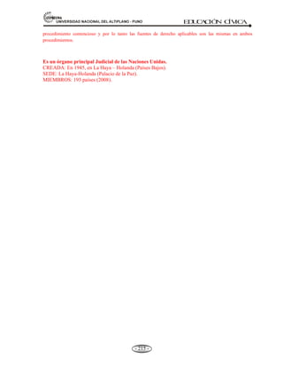 81,9(56,'$'1$,21$/'(/$/7,3/$123812 ED
U
C
A
C
IÓ
N C
ÍV
IC
A
- 202 -
IDIOMAS OFICIALES DE LA ONU:
a) Inglés; b) Ruso; c) Castellano; d) Francés; y e) Chino.
SECRETARIO GENERAL ACTUAL: Ban Ki-moon (Corea de Sur, 2007)
5.5.1.- PROPÓSITO (O FINES) DE LA ONU.
La Carta de las Naciones Unidas, llamada Constitución de los Pueblos del Mundo, establece que los
propósitos o fines de la ONU son:
a) Mantener la paz y la seguridad internacional.
b) Fomentar entre las naciones relaciones de amistad basadas en el respeto al principio de la igualdad de
derechos y al de la libre determinación de los pueblos.
c) Realizar la cooperación internacional en la solución de problemas internacionales.
d) Servir de centro que armonice los esfuerzos de las naciones por alcanzar tales propósitos comunes.
5.5.2.- PRINCIPIOS DE LA ONU.
Los principios fundamentales de la existencia de esta organización son:
* Preservar a la humanidad de la guerra.
* Reafirmar la fe en los derechos fundamentales del hombre.
* Crear condiciones bajo las cuáles puedan mantenerse la justicia y el derecho internacional.
* Promover el progreso social.
5.5.3. ESTRUCTURA ORGÁNICA DE LAS NACIONES UNIDAS (ONU).
ÓRGANOS PRINCIPALES DE LAS NACIONES UNIDAS
La Organización de las Naciones Unidas abarca seis órganos principales:
a) Asamblea General. Lo componen todos los países miembros.
b) Secretaria General. Es de carácter permanente, presidido por el secretario general de ONU.
c) Consejo de Seguridad. Es el órgano ejecutivo donde se toman todas las decisiones. Actúa en
forma permanente en caso de urgencia.
d) Consejo Económico y Social. Dirige y controla los asuntos referidos a la educación, salud,
económico, sociales, culturales y de promoción de Derechos Humanos.
 