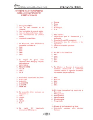 81,9(56,'$'1$,21$/'(/$/7,3/$123812 ED
U
C
A
C
IÓ
N C
ÍV
IC
A
- 208 -
gobiernos, empresarios y trabajadores. Su función es intervenir en las quejas y violaciones de
convenios.
4).- Consejo de Administración, está integrado por 56 personas. Corresponden 28 personas a los
gobiernos y a los países de mayor industrialización y 28 a los trabajadores y empleadores. Los
miembros se renuevan cada tres años.
CONVENIOS: A lo largo de su historia la OIT, ha promulgado 187 convenios y 198
recomendaciones. Los principales son:
- Libertad sindical y de asociación y reconocimiento efectivo del derecho a la negociación.
- La eliminación de todas las formas de trabajo forzoso u obligatorio.
- La abolición efectiva del trabajo infantil.
- La eliminación de la discriminación en el empleo y la ocupación.
EL DIRECTOR GENERAL: El Chileno. Juan Somavía (Reeligido 2003).
* La Oficina Internacional del Trabajo y Director General. Está dirigida por el Director General,
elegido por la Conferencia Internacional en mandatos de cinco años, quién a su vez contrata el
personal de acuerdo a estrictas normas de concursos.
5.5.5. ORGANIZACIÓN PARA LA ALIMENTACIÓN Y LA AGRICULTURA (LA FAO).
Definición.- La FAO es el principal organismo de las Naciones Unidas encargado de dirigir las
actividades internacionales de lucha contra el hambre.
El trabajo de la FAO consiste en ayudar a los países en desarrollo a modernizar y ampliar su agricultura,
sílvicultura y pesca, y aliviar así la pobreza y el hambre.
En 1947 se reúnen 44 gobiernos en Virginia en EE.UU. y se comprometen crear una organización
internacional en la esfera de la alimentación y la agricultura. El 16 de octubre de 1945 en una conferencia
celebrado en Québec-Canadá, se creó la FAO. La sede de la FAO se encontraba originalmente en
Washington D.C. Sin embargo, en 1951 es trasladada a Roma, Italia. Desde 1981 es observada anualmente
la fecha de creación como el “Día Mundial de la alimentación”.
Tiene como misión aumentar la eficiencia de la producción y distribución de los productos agrícolas,
también aporta con asistencia técnica y fomenta el desarrollo de los recursos naturales.
Es una Institución especializada de la ONU, lucha contra el hambre en el mundo.
CREADA: El 16 de octubre de 1945, en Québec – Canadá.
SEDE: Roma – Italia.
MIEMBROS: 183 países y la Comunidad Europea (2008).
OBJETIVOS:
 