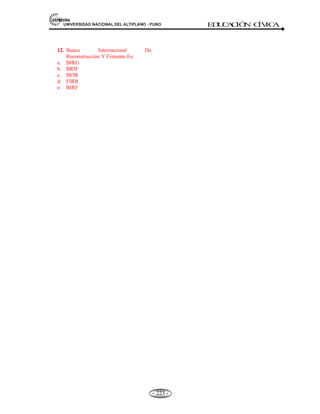 81,9(56,'$'1$,21$/'(/$/7,3/$123812 ED
U
C
A
C
IÓ
N C
ÍV
IC
A
- 210 -
Esta Comisión considera el Plan Nacional de ayuda a la Infancia con un carácter eminentemente
sanitario (lucha contra la Tracoma, la Sífilis, clínicas para prematuros, Educación Sanitaria,
Puericultura y Maternología, leche para niños). Abarca también todo lo referente a la recuperación
de niños con defectos físicos, mentales, aspectos sanitarios y sociales.
Es un Órgano de la Naciones Unidas que trabaja por la Niñez.
CREADA: El 11 de diciembre de 1946, por la Asamblea General de las Naciones Unidas (ONU).
SEDE: Nueva York, EE.UU.
MIEMBROS: 177 países de todas las regiones (2008).
OBJETIVO:
- Trabaja a favor del desarrollo y la protección de los niños.
- Por las mejores condiciones de vida para el desarrollo del niño.
- Ayuda a los Gobiernos y las Comunidades pobres de la sociedad civil: Familias, niños y niñas.
PRIORIDADES. La UNICEF ayuda principalmente en zonas de extrema pobreza, en África y
otras latitudes del mundo. Esta enfocada en 05 prioridades:
x Supervivencia y desarrollo de la infancia.
x Educación básica e igualdad de género (incluyendo la educación a las niñas)
x Protección a niños contra la violencia, explotación y abuso.
x El SIDA y los niños.
x Políticas de vigilancia de los derechos de los niños.
ORGANIZACIÓN:
A) La Junta Ejecutiva de 36 miembros representantes de distintos país del sistema.
B) 200 oficinas en más de 140 países en desarrollo.
DIRECTOR EJECUTIVO: Suad Houry (Canadá) desde 2007.
5.5.7. FONDO MONETARIO INTERNACIONAL (FMI)
Definición.- Es un organismo internacional, que impulsa la cooperación monetaria y la
estabilización de las monedas, y facilita la expansión del comercio internacional y la ayuda a
los países miembros a enfrentar dificultades en los pagos internacionales.
El Fondo Monetario Internacional o FMI, como idea fue planteado el 22 de julio de 1944 durante la
convención de la ONU en Bretón Woods, New Hamphshire, EE.UU. participan 39 países; y su
creación como tal fue el 27 de diciembre de 1945.
Sus estatutos declaran como objetivos principales la promoción de políticas cambiarias sostenibles a
nivel internacional, facilitar el comercio internacional y reducir la pobreza. Actúa como banquero
entre sus miembros prestándoles las divisas que necesitan y se financia con los aportes de los países
miembros.
En el otorgamiento de recursos financieros, un país miembro tiene acceso automático al 25% de su
cuota si experimenta dificultades de balanza de pagos. Si necesita más fondos (casi siempre ocurre),
 