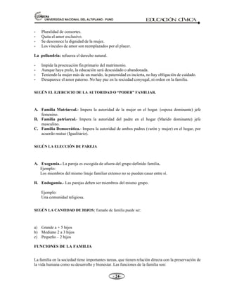 81,9(56,'$'1$,21$/'(/$/7,3/$123812 ED
U
C
A
C
IÓ
N C
ÍV
IC
A
- -

 Pluralidad de consortes.
 Quita el amor exclusivo.
 Se desconoce la dignidad de la mujer.
 Los vínculos de amor son reemplazados por el placer.
La poliandria: refuerza el derecho natural.
 Impide la procreación fin primario del matrimonio.
 Aunque haya prole, la educación será descuidado o abandonada.
 Teniendo la mujer más de un marido, la paternidad es incierta, no hay obligación de cuidado.
 Desaparece el amor paterno. No hay paz en la sociedad conyugal, ni orden en la familia.
SEGÚN EL EJERCICIO DE LA AUTORIDAD O “PODER” FAMILIAR.
$ Familia Matriarcal.- Impera la autoridad de la mujer en el hogar. (esposa dominante) jefe
femenino.
% Familia patriarcal.- Impera la autoridad del padre en el hogar (Marido dominante) jefe
masculino.
 Familia Democrática.- Impera la autoridad de ambos padres (varón y mujer) en el hogar, por
acuerdo mutuo (Igualitario).
SEGÚN LA ELECCIÓN DE PAREJA
$ Exogamia.- La pareja es escogida de afuera del grupo definido familia.
Ejemplo:
Los miembros del mismo linaje familiar extenso no se pueden casar entre sí.
% Endogamia.- Las parejas deben ser miembros del mismo grupo.
Ejemplo:
Una comunidad religiosa.
SEGÚN LA CANTIDAD DE HIJOS: Tamaño de familia puede ser:
a) Grande a + 5 hijos
b) Mediano 2 a 3 hijos
c) Pequeño – 2 hijos
FUNCIONES DE LA FAMILIA
La familia en la sociedad tiene importantes tareas, que tienen relación directa con la preservación de
la vida humana como su desarrollo y bienestar. Las funciones de la familia son:
 