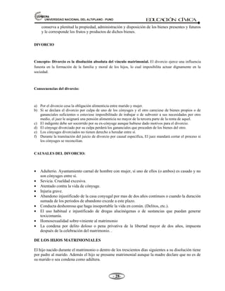 81,9(56,'$'1$,21$/'(/$/7,3/$123812 ED
U
C
A
C
IÓ
N C
ÍV
IC
A
- -

conserva a plenitud la propiedad, administración y disposición de los bienes presentes y futuros
y le corresponde los frutos y productos de dichos bienes.
DIVORCIO
Concepto- Divorcio es la disolución absoluta del vínculo matrimonial. El divorcio ejerce una influencia
funesta en la formación de la familia y moral de los hijos, lo cual imposibilita actuar dignamente en la
sociedad.
Consecuencias del divorcio:
a) Por el divorcio cesa la obligación alimenticia entre marido y mujer.
b) Si se declara el divorcio por culpa de uno de los cónyuges y el otro careciese de bienes propios o de
gananciales suficientes o estuviese imposibilitado de trabajar o de subvenir a sus necesidades por otro
medio, el juez le asignará una pensión alimenticia no mayor de la tercera parte de la renta de aquel.
c) El indigente debe ser socorrido por su ex-cónyuge aunque hubiese dado motivos para el divorcio.
d) El cónyuge divorciado por su culpa perderá los gananciales que proceden de los bienes del otro.
e) Los cónyuges divorciados no tienen derecho a heredar entre sí.
f) Durante la tramitación del juicio de divorcio por causal específica, El juez mandará cortar el proceso si
los cónyuges se reconcilian.
CAUSALES DEL DIVORCIO:
• Adulterio. Ayuntamiento carnal de hombre con mujer, sí uno de ellos (o ambos) es casado y no
son cónyuges entre sí.
• Sevicia. Crueldad excesiva.
• Atentado contra la vida de cónyuge.
• Injuria grave.
• Abandono injustificado de la casa conyugal por mas de dos años continuos o cuando la duración
sumada de los periodos de abandono excede a este plazo.
• Conducta deshonrosa que haga insoportable la vida en común. (Delitos, etc.).
• El uso habitual e injustificado de drogas alucinógenas o de sustancias que puedan generar
toxicomanía.
• Homosexualidad sobre-viniente al matrimonio
• La condena por delito doloso o pena privativa de la libertad mayor de dos años, impuesta
después de la celebración del matrimonio. .
DE LOS HIJOS MATRIMONIALES
El hijo nacido durante el matrimonio o dentro de los trescientos días siguientes a su disolución tiene
por padre al marido. Además el hijo se presume matrimonial aunque la madre declare que no es de
su marido o sea condena como adúltera.
 